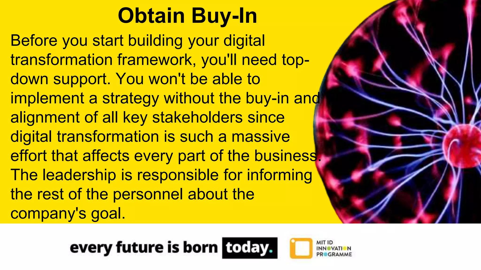 Before you start building your digital
transformation framework, you'll need top-
down support. You won't be able to
implement a strategy without the buy-in and
alignment of all key stakeholders since
digital transformation is such a massive
effort that affects every part of the business.
The leadership is responsible for informing
the rest of the personnel about the
company's goal.
Obtain Buy-In
 