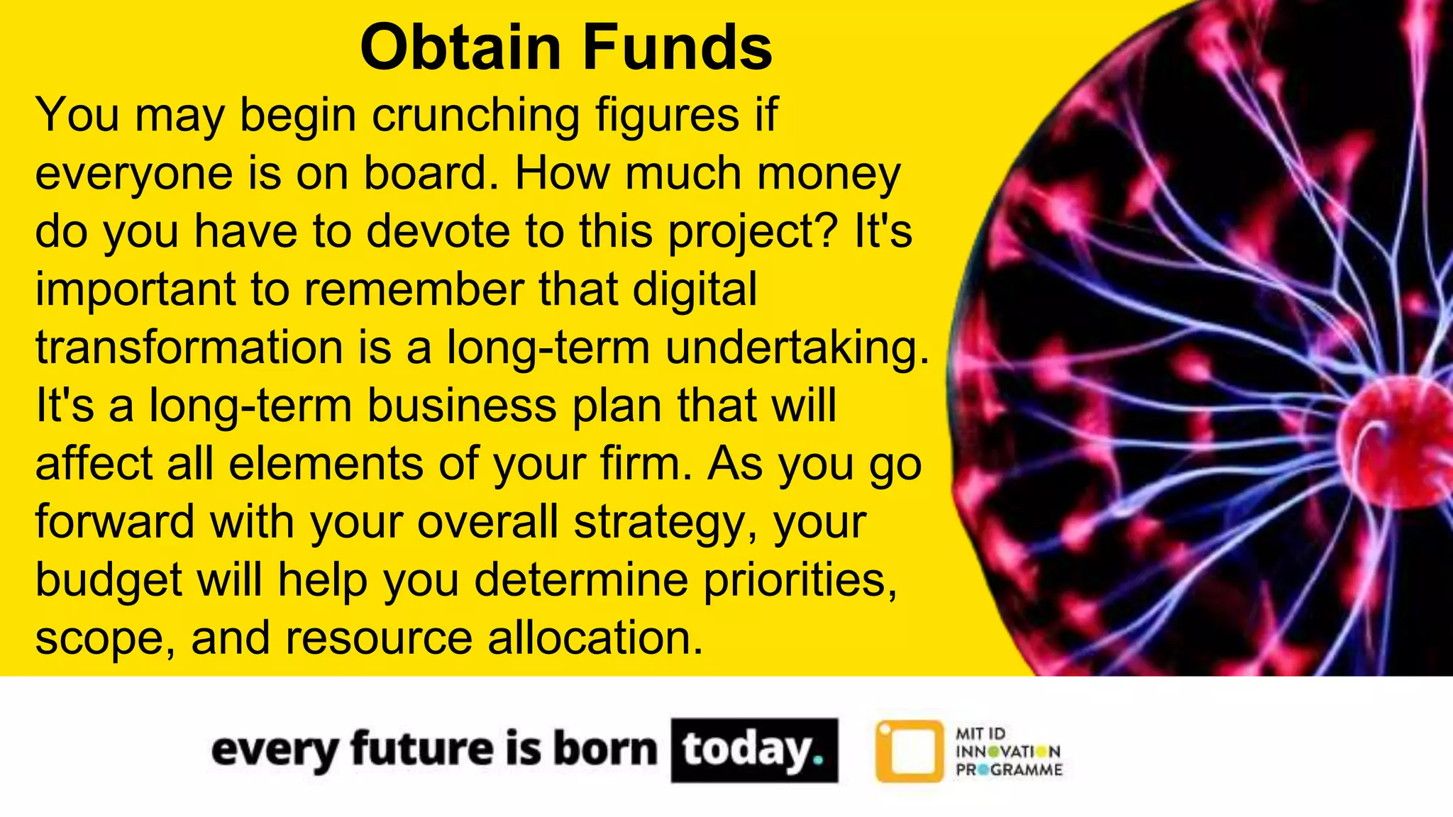 You may begin crunching figures if
everyone is on board. How much money
do you have to devote to this project? It's
important to remember that digital
transformation is a long-term undertaking.
It's a long-term business plan that will
affect all elements of your firm. As you go
forward with your overall strategy, your
budget will help you determine priorities,
scope, and resource allocation.
Obtain Funds
 