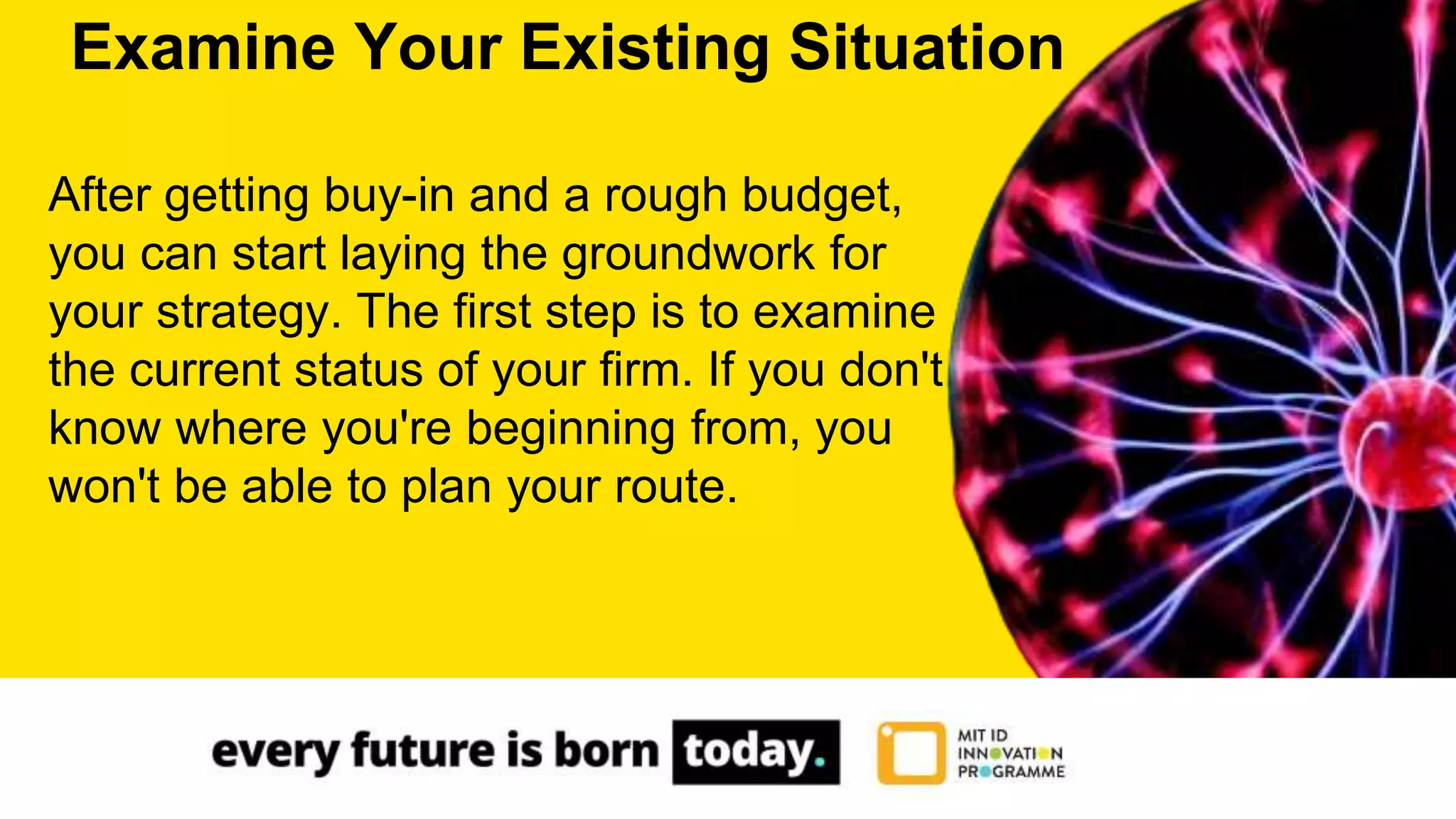 After getting buy-in and a rough budget,
you can start laying the groundwork for
your strategy. The first step is to examine
the current status of your firm. If you don't
know where you're beginning from, you
won't be able to plan your route.
Examine Your Existing Situation
 