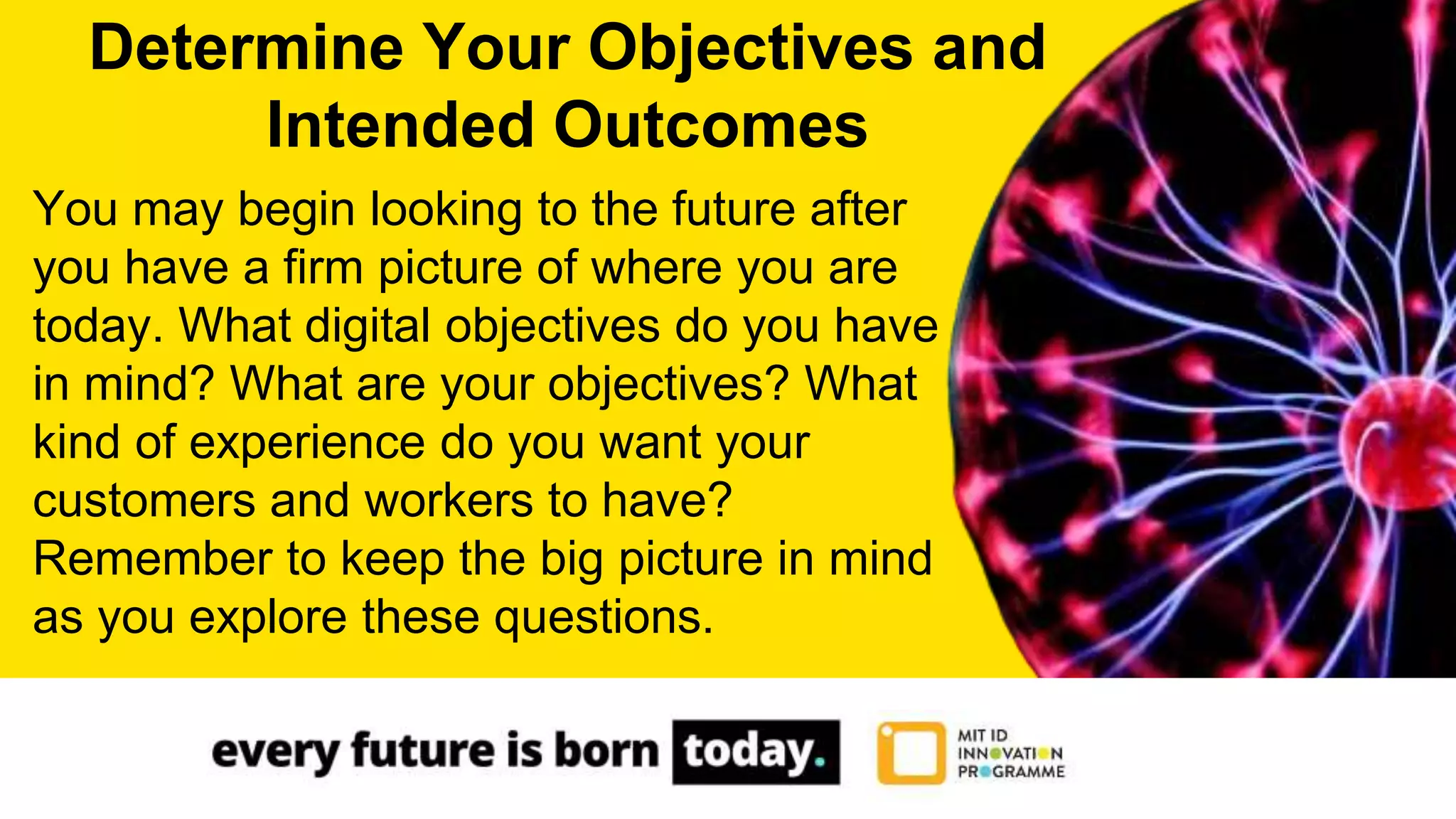 You may begin looking to the future after
you have a firm picture of where you are
today. What digital objectives do you have
in mind? What are your objectives? What
kind of experience do you want your
customers and workers to have?
Remember to keep the big picture in mind
as you explore these questions.
Determine Your Objectives and
Intended Outcomes
 