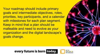Your roadmap should include primary
goals and intermediate objectives, roles,
priorities, key participants, and a calendar
with milestones for each plan segment.
Keep in mind that a plan should be
malleable and need to evolve as your
organization and the digital landscape's
goals change.
 