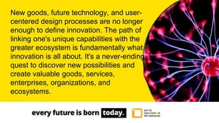 New goods, future technology, and user-
centered design processes are no longer
enough to define innovation. The path of
linking one's unique capabilities with the
greater ecosystem is fundamentally what
innovation is all about. It's a never-ending
quest to discover new possibilities and
create valuable goods, services,
enterprises, organizations, and
ecosystems.
 