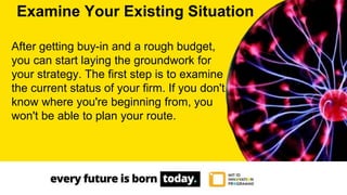 After getting buy-in and a rough budget,
you can start laying the groundwork for
your strategy. The first step is to examine
the current status of your firm. If you don't
know where you're beginning from, you
won't be able to plan your route.
Examine Your Existing Situation
 