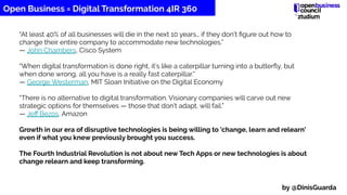 “At least 40% of all businesses will die in the next 10 years… if they don’t ﬁgure out how to
change their entire company to accommodate new technologies.”
— John Chambers, Cisco System
“When digital transformation is done right, it’s like a caterpillar turning into a butterﬂy, but
when done wrong, all you have is a really fast caterpillar.”
— George Westerman, MIT Sloan Initiative on the Digital Economy
“There is no alternative to digital transformation. Visionary companies will carve out new
strategic options for themselves — those that don’t adapt, will fail.”
— Jeﬀ Bezos, Amazon
Growth in our era of disruptive technologies is being willing to 'change, learn and relearn'
even if what you knew previously brought you success.
The Fourth Industrial Revolution is not about new Tech Apps or new technologies is about
change relearn and keep transforming.
Open Business = Digital Transformation 4IR 360
by @DinisGuarda
 
