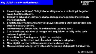 1. Increasing adoption of JV digital operating models, including integrated
cross-functional teams.
2. Executive education, network, digital change management increasingly
more important.
3. Big data governance and analytics players leapfrog their competitors and
absorb industry sectors.
4. Increase use of blockchain, AI and machine learning tools.
5. Continued centralisation of merger and acquisition activity in the tech
outsourcing industry.
6. Consultancies forming new digital partnerships.
7. Expanding public cloud and blockchain solutions adoption.
8. New digital transformation success metrics based on .
9. More attention to long-term value of integration of digital IP & initiatives.
Key digital transformation trends
by @DinisGuarda
 