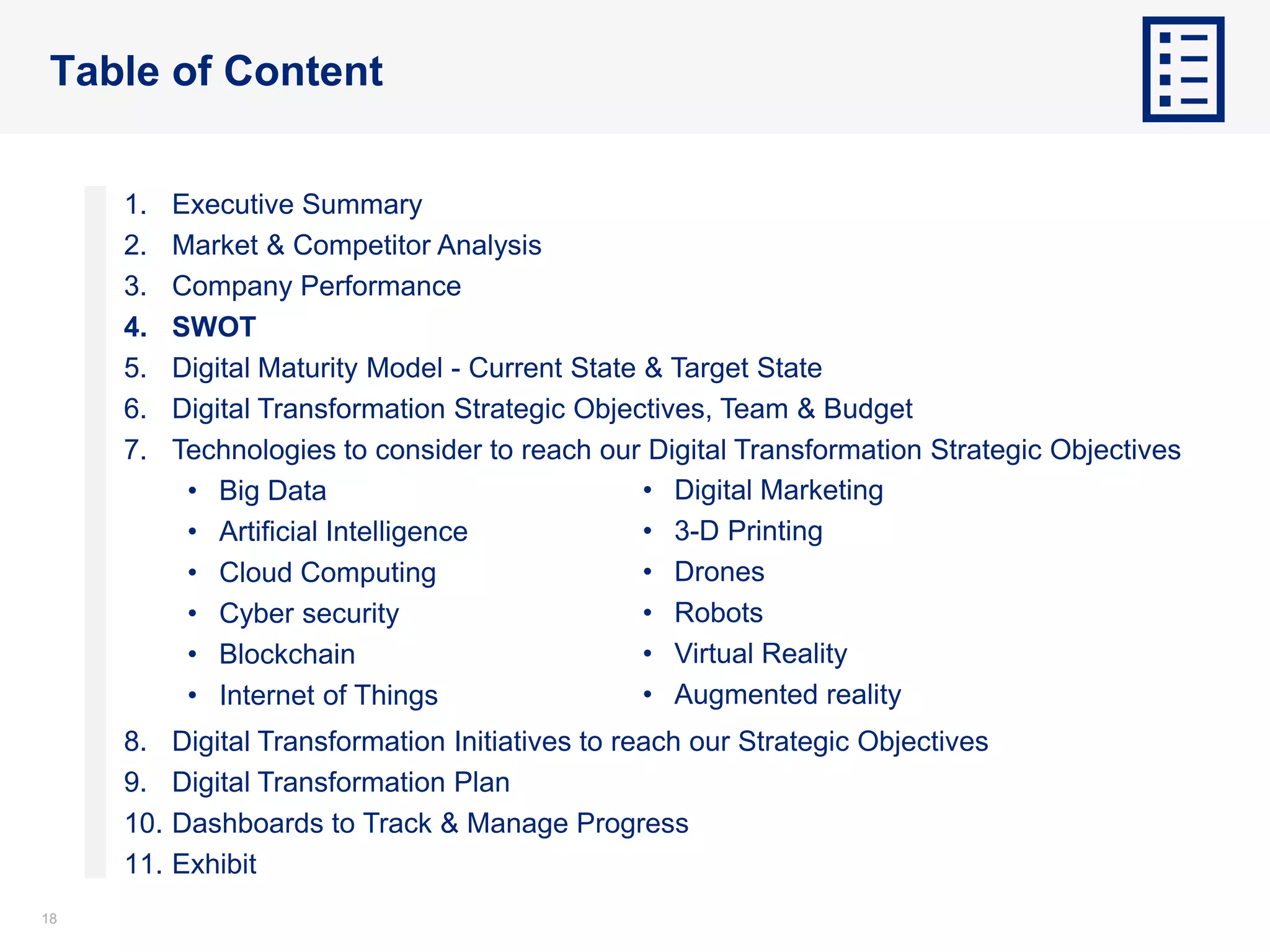 1818
Table of Content
1. Executive Summary
2. Market & Competitor Analysis
3. Company Performance
4. SWOT
5. Digital Maturity Model - Current State & Target State
6. Digital Transformation Strategic Objectives, Team & Budget
7. Technologies to consider to reach our Digital Transformation Strategic Objectives
• Big Data
• Artificial Intelligence
• Cloud Computing
• Cyber security
• Blockchain
• Internet of Things
8. Digital Transformation Initiatives to reach our Strategic Objectives
9. Digital Transformation Plan
10. Dashboards to Track & Manage Progress
11. Exhibit
• Digital Marketing
• 3-D Printing
• Drones
• Robots
• Virtual Reality
• Augmented reality
 