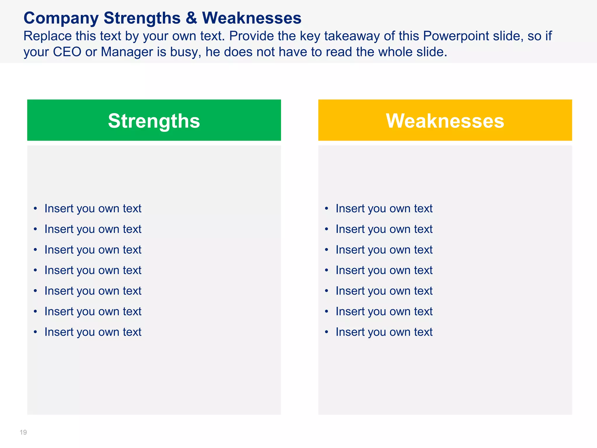 1919
Company Strengths & Weaknesses
Replace this text by your own text. Provide the key takeaway of this Powerpoint slide, so if
your CEO or Manager is busy, he does not have to read the whole slide.
Strengths Weaknesses
• Insert you own text
• Insert you own text
• Insert you own text
• Insert you own text
• Insert you own text
• Insert you own text
• Insert you own text
• Insert you own text
• Insert you own text
• Insert you own text
• Insert you own text
• Insert you own text
• Insert you own text
• Insert you own text
 