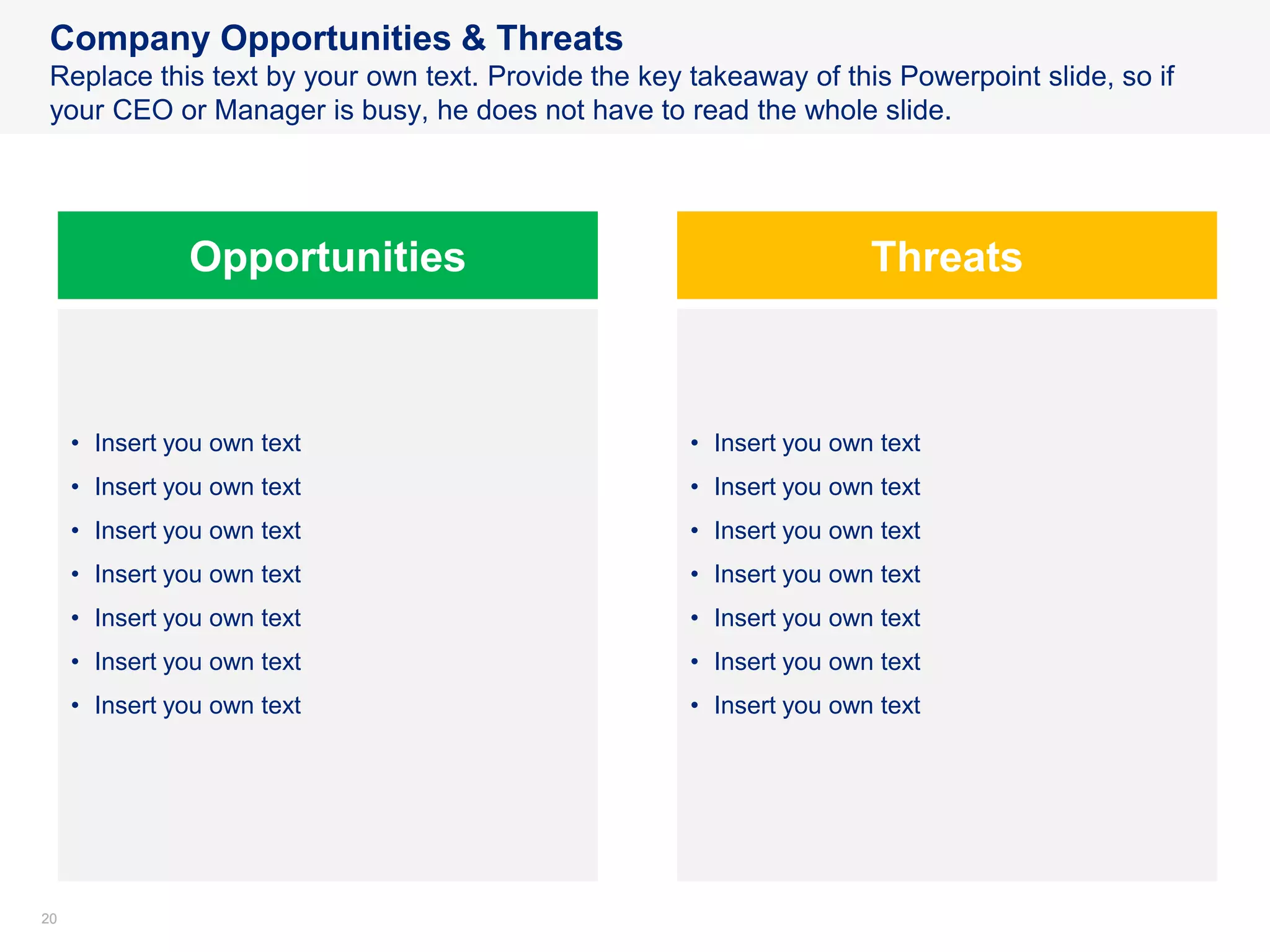 2020
Company Opportunities & Threats
Replace this text by your own text. Provide the key takeaway of this Powerpoint slide, so if
your CEO or Manager is busy, he does not have to read the whole slide.
Opportunities Threats
• Insert you own text
• Insert you own text
• Insert you own text
• Insert you own text
• Insert you own text
• Insert you own text
• Insert you own text
• Insert you own text
• Insert you own text
• Insert you own text
• Insert you own text
• Insert you own text
• Insert you own text
• Insert you own text
 