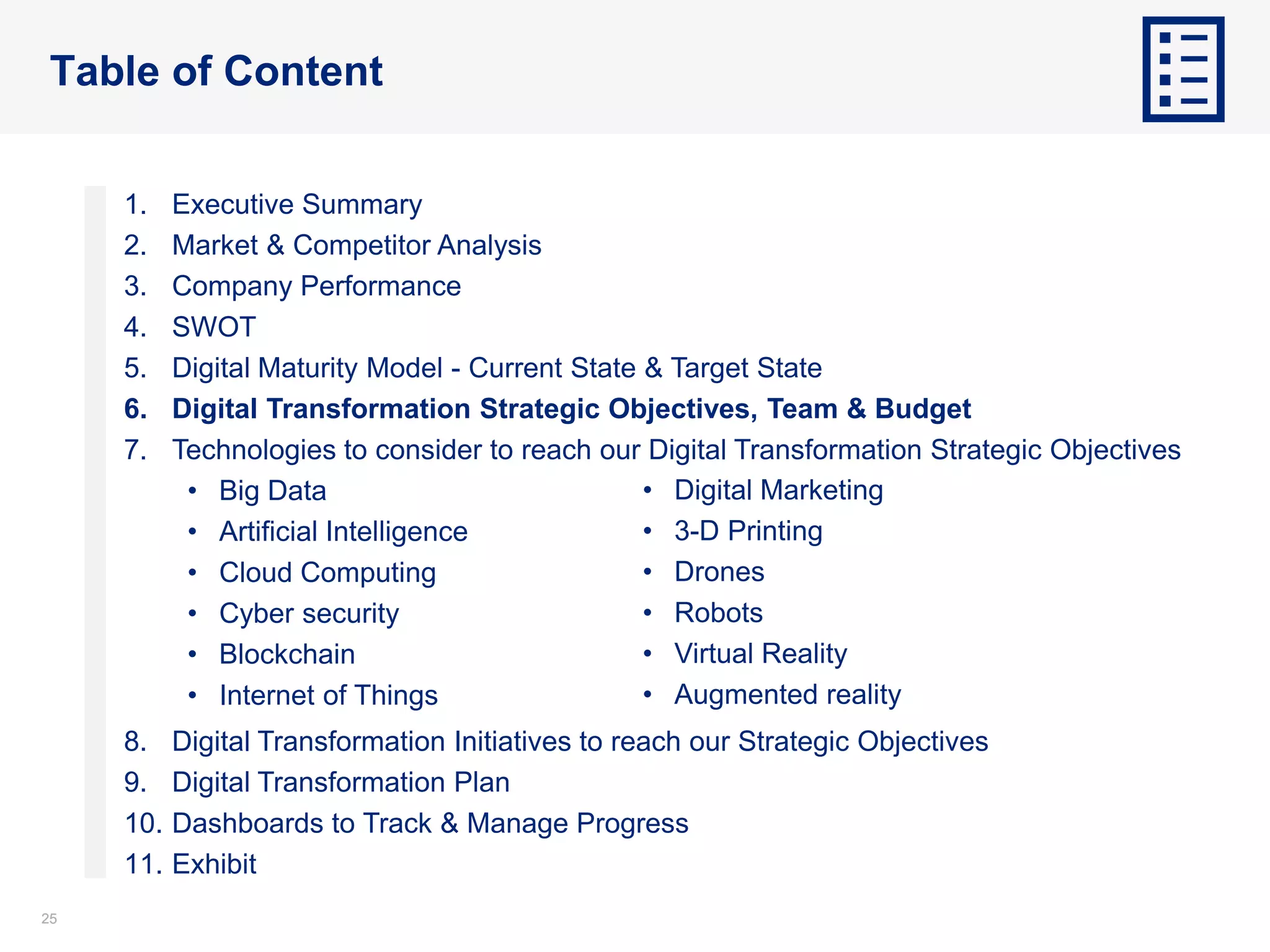 2525
Table of Content
1. Executive Summary
2. Market & Competitor Analysis
3. Company Performance
4. SWOT
5. Digital Maturity Model - Current State & Target State
6. Digital Transformation Strategic Objectives, Team & Budget
7. Technologies to consider to reach our Digital Transformation Strategic Objectives
• Big Data
• Artificial Intelligence
• Cloud Computing
• Cyber security
• Blockchain
• Internet of Things
8. Digital Transformation Initiatives to reach our Strategic Objectives
9. Digital Transformation Plan
10. Dashboards to Track & Manage Progress
11. Exhibit
• Digital Marketing
• 3-D Printing
• Drones
• Robots
• Virtual Reality
• Augmented reality
 