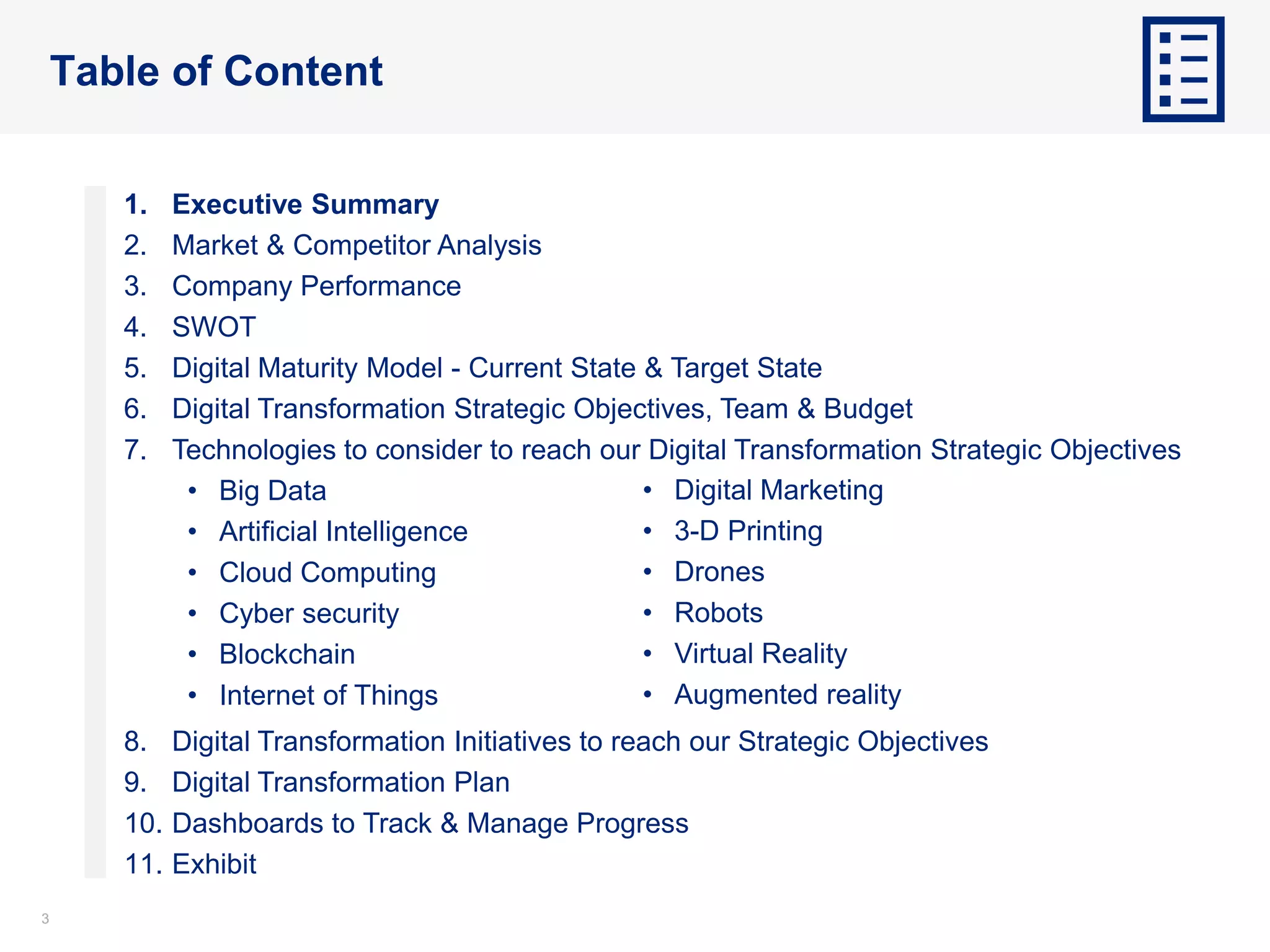 33
Table of Content
1. Executive Summary
2. Market & Competitor Analysis
3. Company Performance
4. SWOT
5. Digital Maturity Model - Current State & Target State
6. Digital Transformation Strategic Objectives, Team & Budget
7. Technologies to consider to reach our Digital Transformation Strategic Objectives
• Big Data
• Artificial Intelligence
• Cloud Computing
• Cyber security
• Blockchain
• Internet of Things
8. Digital Transformation Initiatives to reach our Strategic Objectives
9. Digital Transformation Plan
10. Dashboards to Track & Manage Progress
11. Exhibit
• Digital Marketing
• 3-D Printing
• Drones
• Robots
• Virtual Reality
• Augmented reality
 
