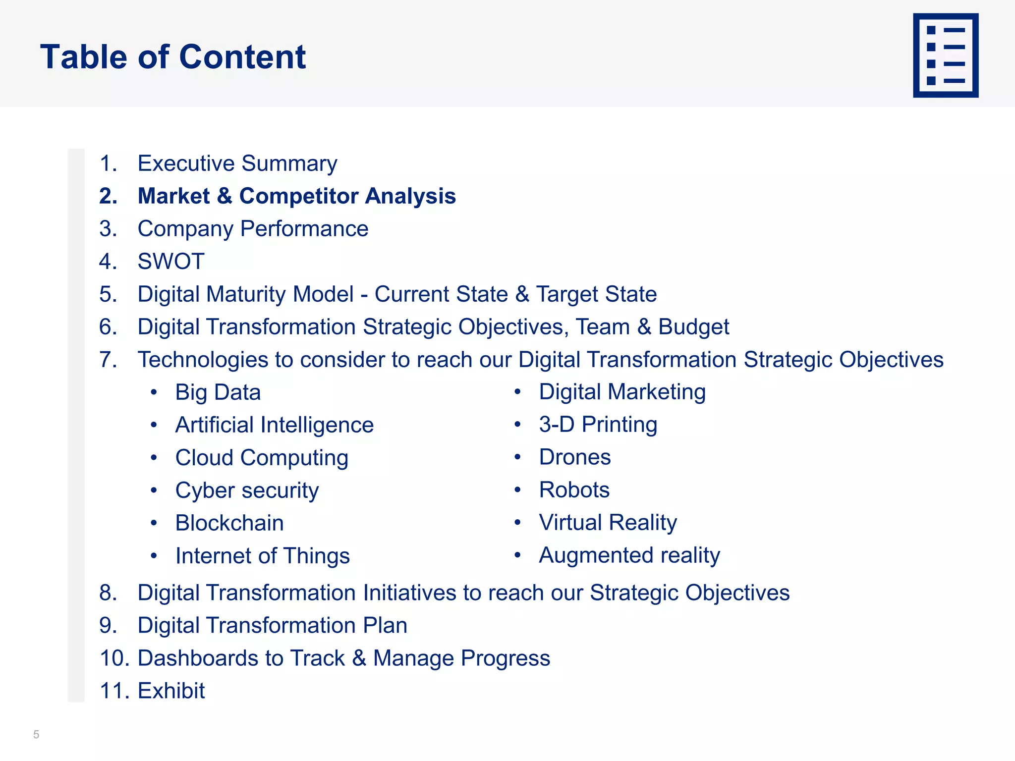 55
Table of Content
1. Executive Summary
2. Market & Competitor Analysis
3. Company Performance
4. SWOT
5. Digital Maturity Model - Current State & Target State
6. Digital Transformation Strategic Objectives, Team & Budget
7. Technologies to consider to reach our Digital Transformation Strategic Objectives
• Big Data
• Artificial Intelligence
• Cloud Computing
• Cyber security
• Blockchain
• Internet of Things
8. Digital Transformation Initiatives to reach our Strategic Objectives
9. Digital Transformation Plan
10. Dashboards to Track & Manage Progress
11. Exhibit
• Digital Marketing
• 3-D Printing
• Drones
• Robots
• Virtual Reality
• Augmented reality
 