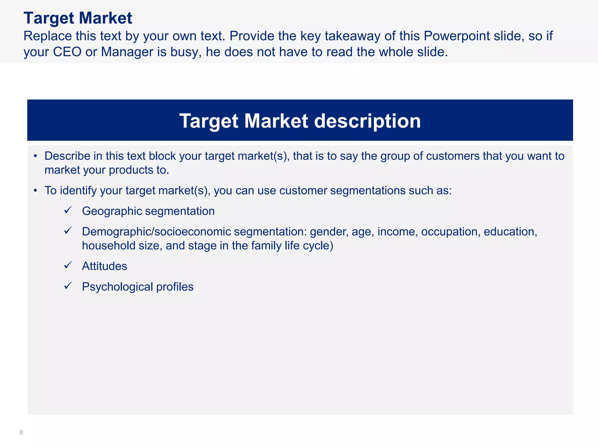 88
Target Market
Replace this text by your own text. Provide the key takeaway of this Powerpoint slide, so if
your CEO or Manager is busy, he does not have to read the whole slide.
Target Market description
• Describe in this text block your target market(s), that is to say the group of customers that you want to
market your products to.
• To identify your target market(s), you can use customer segmentations such as:
✓ Geographic segmentation
✓ Demographic/socioeconomic segmentation: gender, age, income, occupation, education,
household size, and stage in the family life cycle)
✓ Attitudes
✓ Psychological profiles
 