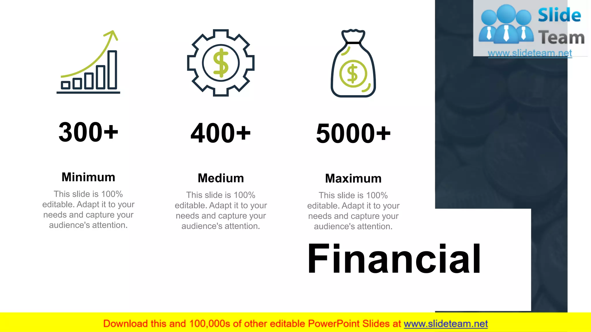 17
Financial
5000+
This slide is 100%
editable. Adapt it to your
needs and capture your
audience's attention.
Maximum
400+
This slide is 100%
editable. Adapt it to your
needs and capture your
audience's attention.
Medium
300+
This slide is 100%
editable. Adapt it to your
needs and capture your
audience's attention.
Minimum
 