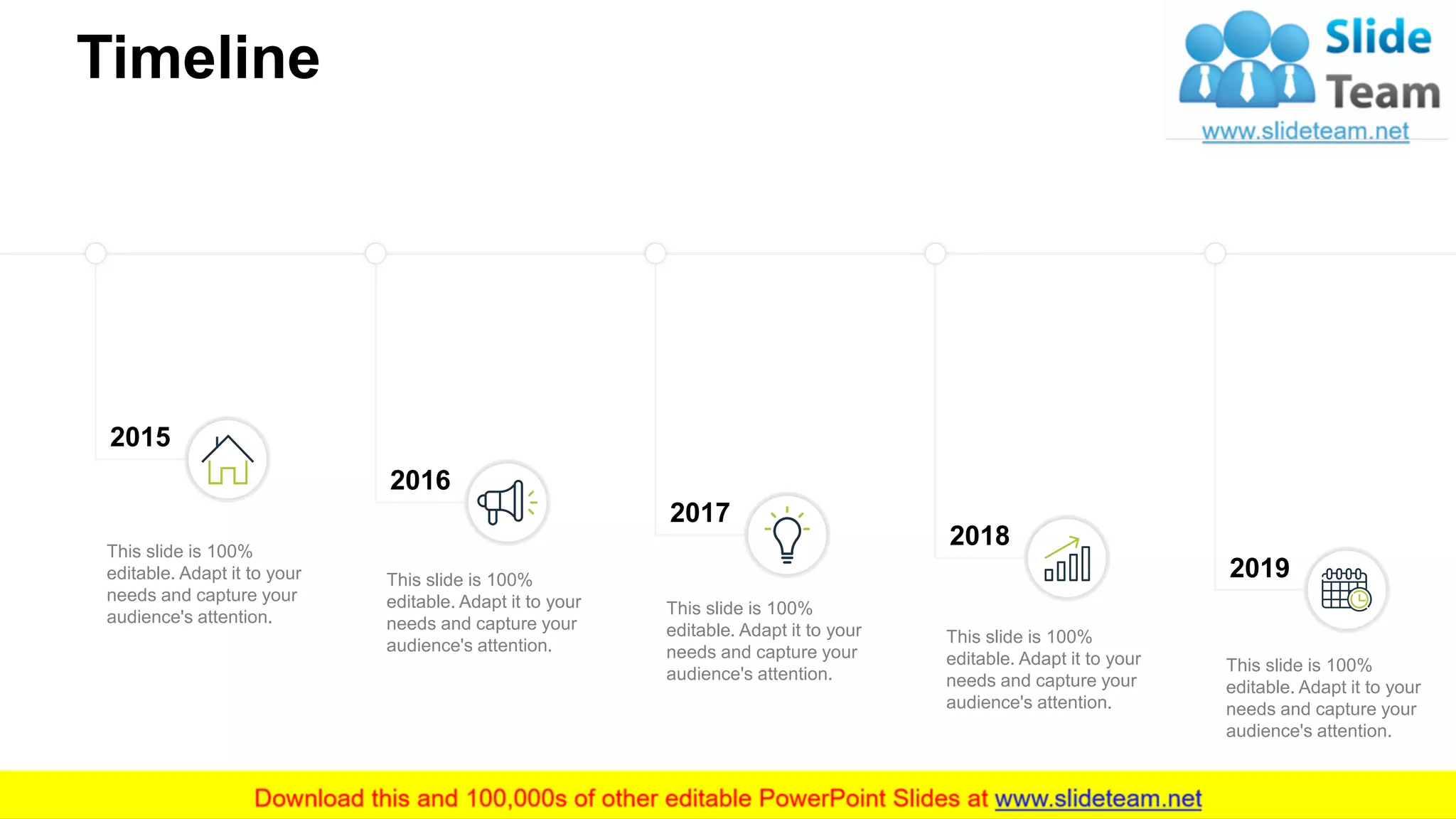 Timeline
19
2015
2016
2017
2018
2019
This slide is 100%
editable. Adapt it to your
needs and capture your
audience's attention.
This slide is 100%
editable. Adapt it to your
needs and capture your
audience's attention.
This slide is 100%
editable. Adapt it to your
needs and capture your
audience's attention.
This slide is 100%
editable. Adapt it to your
needs and capture your
audience's attention.
This slide is 100%
editable. Adapt it to your
needs and capture your
audience's attention.
 