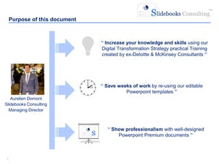 22
Aurelien Domont
Slidebooks Consulting
Managing Director
“ Show professionalism with well-designed
Powerpoint Premium documents ”
Purpose of this document
“ Save weeks of work by re-using our editable
Powerpoint templates ”
“ Increase your knowledge and skills using our
Digital Transformation Strategy practical Training
created by ex-Deloitte & McKinsey Consultants ”
 