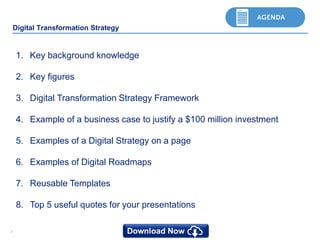 33
Digital Transformation Strategy
1. Key background knowledge
2. Key figures
3. Digital Transformation Strategy Framework
4. Example of a business case to justify a $100 million investment
5. Examples of a Digital Strategy on a page
6. Examples of Digital Roadmaps
7. Reusable Templates
8. Top 5 useful quotes for your presentations
 