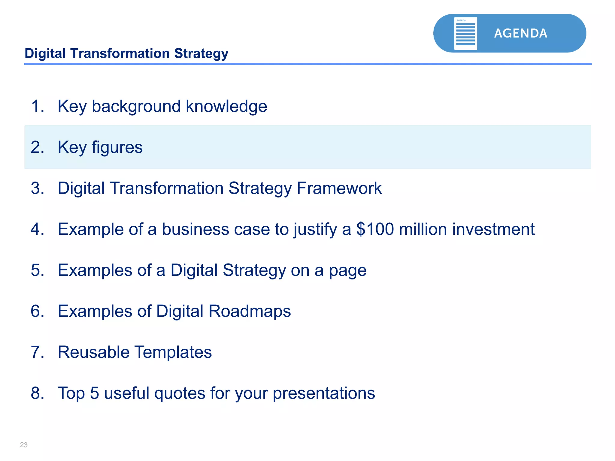 2323
Digital Transformation Strategy
1. Key background knowledge
2. Key figures
3. Digital Transformation Strategy Framework
4. Example of a business case to justify a $100 million investment
5. Examples of a Digital Strategy on a page
6. Examples of Digital Roadmaps
7. Reusable Templates
8. Top 5 useful quotes for your presentations
 