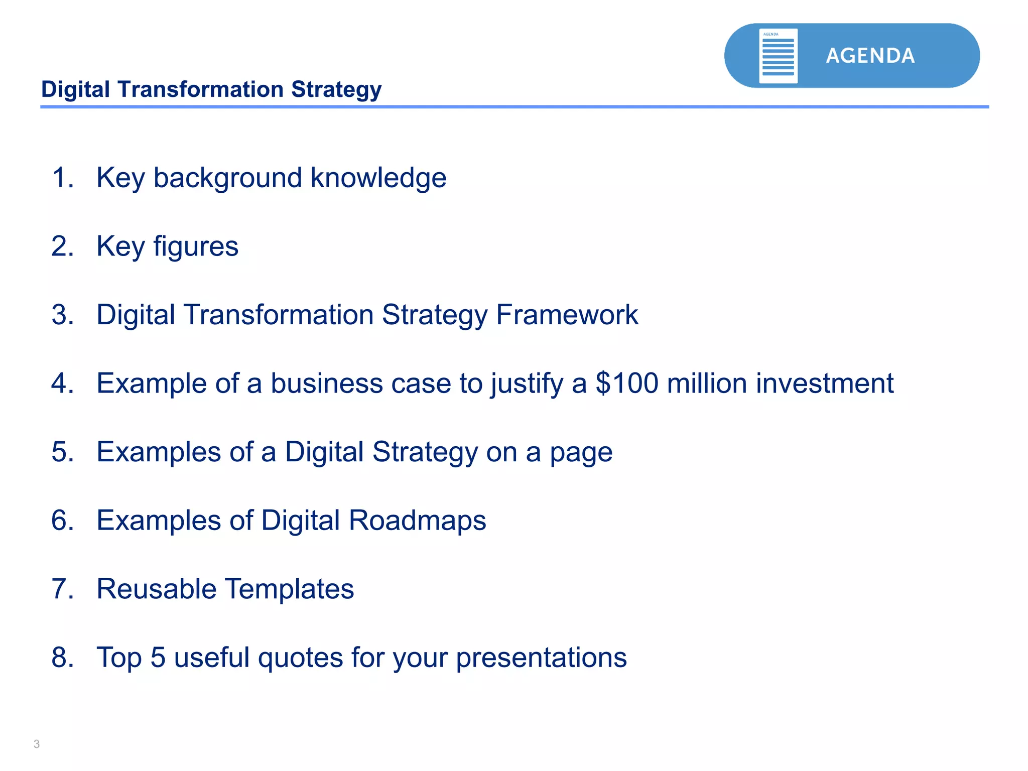 33
Digital Transformation Strategy
1. Key background knowledge
2. Key figures
3. Digital Transformation Strategy Framework
4. Example of a business case to justify a $100 million investment
5. Examples of a Digital Strategy on a page
6. Examples of Digital Roadmaps
7. Reusable Templates
8. Top 5 useful quotes for your presentations
 