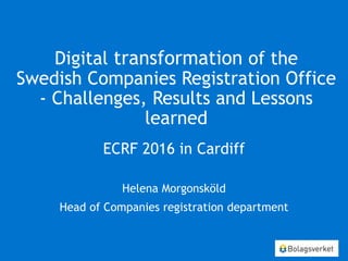 Digital transformation of the
Swedish Companies Registration Office
- Challenges, Results and Lessons
learned
ECRF 2016 in Cardiff
Helena Morgonsköld
Head of Companies registration department
 