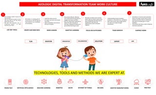 AEOLOGIC DIGITAL TRANSFORMATION TEAM WORK CULTURE
TECHNOLOGIES, TOOLS AND METHODS WE ARE EXPERT AT.
• We at Aeologic, flexible in devices and
tools Selection.
• Team are allowed to decide on which
tools they want to use and choose
where they use them .
• We don’t stop innovation due to
cumbersome process of Tools
restrictions by IT team.
• Understanding of team members
emotions is a key skill of our workplace.
• We'll look at how a few simple actions
can help us to create stronger
connections .
• We believe in creating path of
success by our self and get the
fruits based on our creativities
of innovations.
• We believe in surprise work processes
where we assign surprise jobs to team
and this processes help to understand
best skills of invisible gems in team
members.
• This process also help us with a break by
strenuous job duties .
• We open ourselves up to connect
better with our teams, assess what
we’re doing well and where we’re
falling short, and have the
opportunity to learn and grow
together.
• We provide efficient, effective,
and customized learning paths to
engage each team members.
• We use a data-driven approach to
adjust the path and pace of
learning, enabling the delivery of
personalized learning at scale
• Lead from where we are.
• An expert, but learn and master
new skills.
• Open to feedback and criticism,
and use it to grow.
USE ANY TOOLS CREATE OUR OWN PATH BORN LEADERS ADAPTIVE LEARNING FOCUS ON OUTPCOMES TEAM EMPATHY SURPRICE WORK
1 2 3 4 5 6 7
FUN IDEATION INNOVATION COLLABRATION SOLUTION EXPERT LIFE
CLOUDADDITIVE MANUFACTURINGINTERNET OF THINGS BIG DATAROBOTICSARTIFICIAL INTELLIGENCE MACHINE LEARNING AR/VR Web-TechMobile-Tech
 