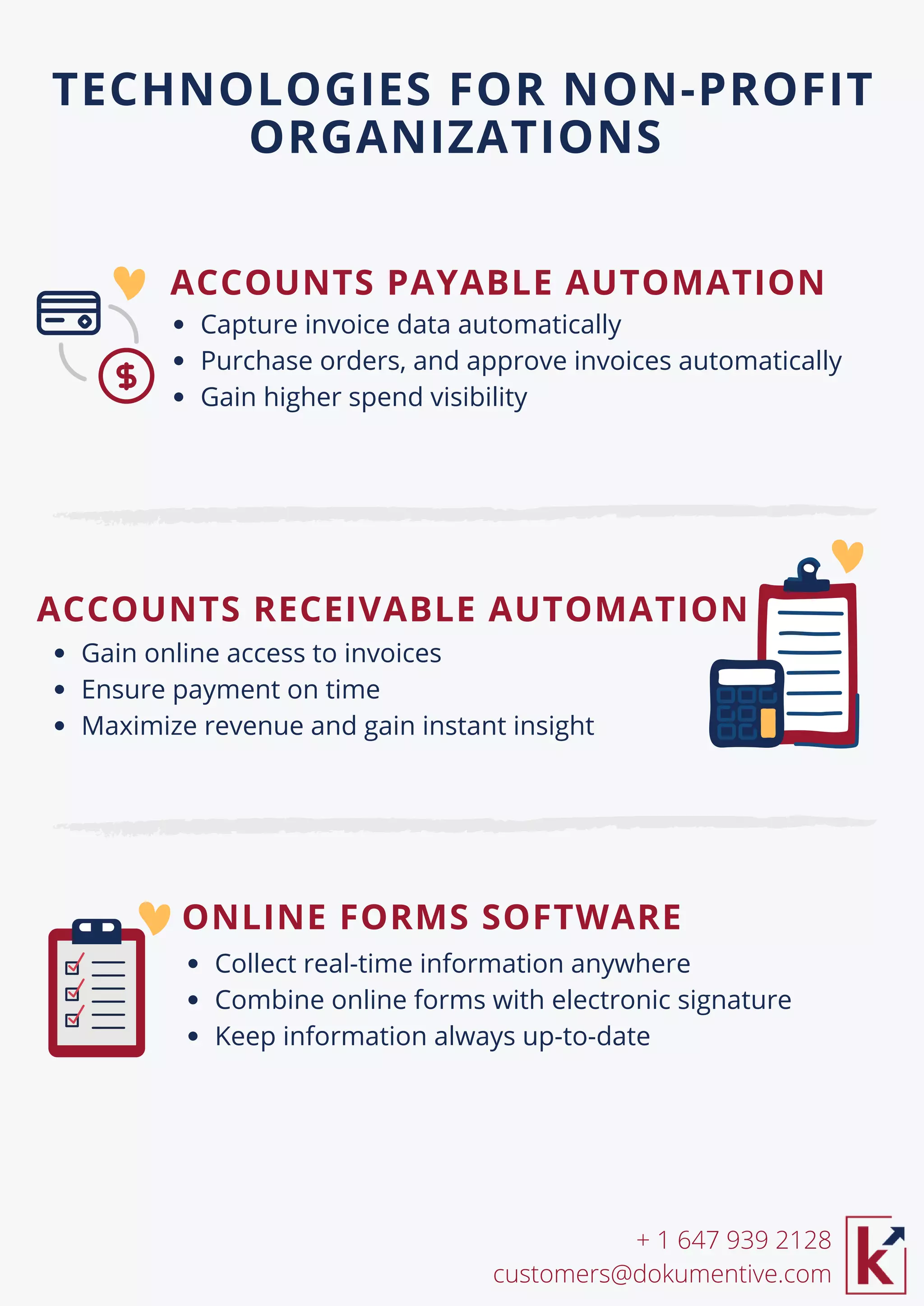 ACCOUNTS RECEIVABLE AUTOMATION
Capture invoice data automatically
Purchase orders, and approve invoices automatically
Gain higher spend visibility
TECHNOLOGIES FOR NON-PROFIT
ORGANIZATIONS
Collect real-time information anywhere
Combine online forms with electronic signature
Keep information always up-to-date
Gain online access to invoices
Ensure payment on time
Maximize revenue and gain instant insight
ACCOUNTS PAYABLE AUTOMATION
+ 1 647 939 2128
customers@dokumentive.com
ONLINE FORMS SOFTWARE
 