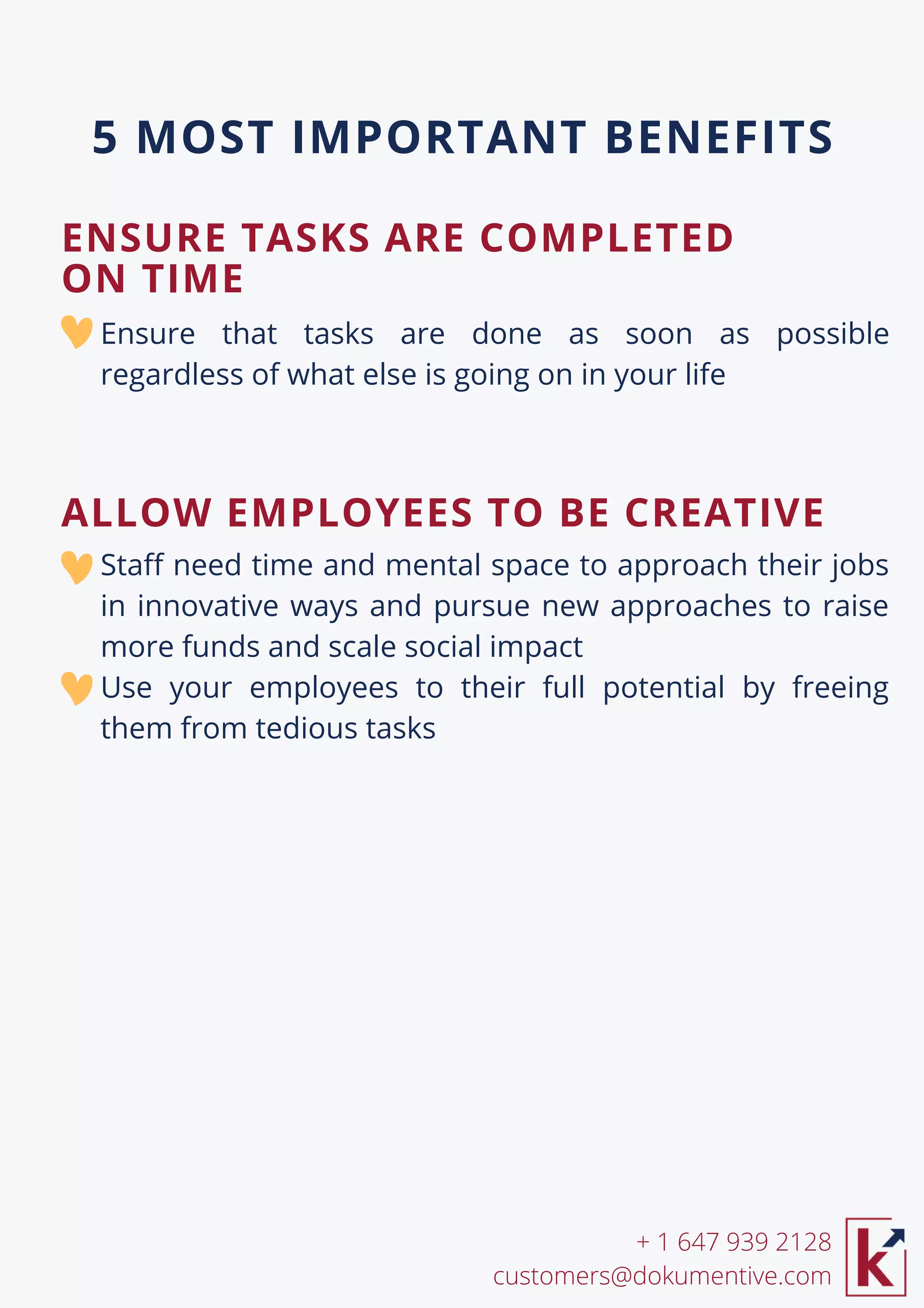 Ensure that tasks are done as soon as possible
regardless of what else is going on in your life
Staff need time and mental space to approach their jobs
in innovative ways and pursue new approaches to raise
more funds and scale social impact
Use your employees to their full potential by freeing
them from tedious tasks
ENSURE TASKS ARE COMPLETED
ON TIME
+ 1 647 939 2128
customers@dokumentive.com
5 MOST IMPORTANT BENEFITS
ALLOW EMPLOYEES TO BE CREATIVE
 