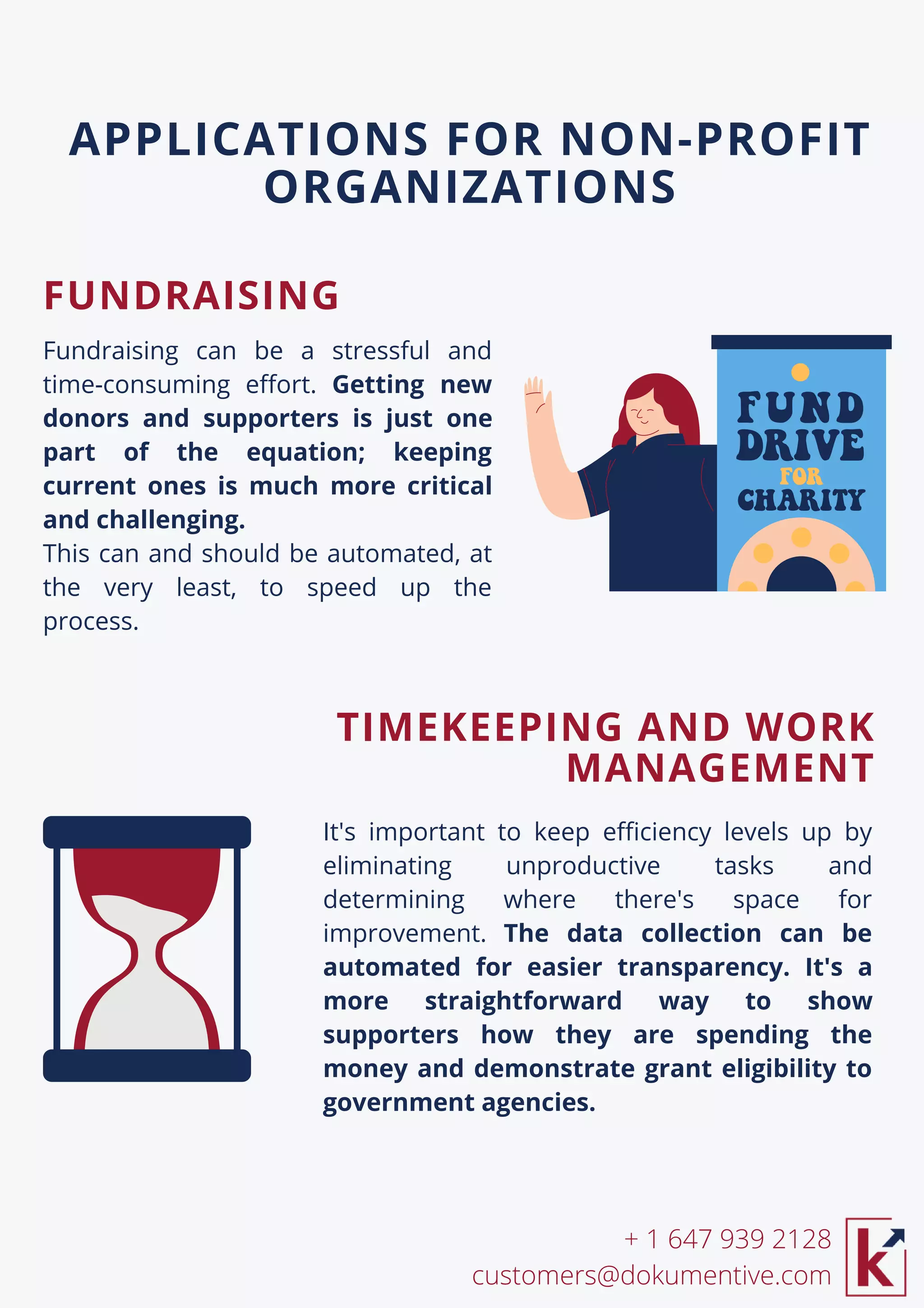 It's important to keep efficiency levels up by
eliminating unproductive tasks and
determining where there's space for
improvement. The data collection can be
automated for easier transparency. It's a
more straightforward way to show
supporters how they are spending the
money and demonstrate grant eligibility to
government agencies.
Fundraising can be a stressful and
time-consuming effort. Getting new
donors and supporters is just one
part of the equation; keeping
current ones is much more critical
and challenging.
This can and should be automated, at
the very least, to speed up the
process.
APPLICATIONS FOR NON-PROFIT
ORGANIZATIONS
+ 1 647 939 2128
customers@dokumentive.com
FUNDRAISING
TIMEKEEPING AND WORK
MANAGEMENT
 