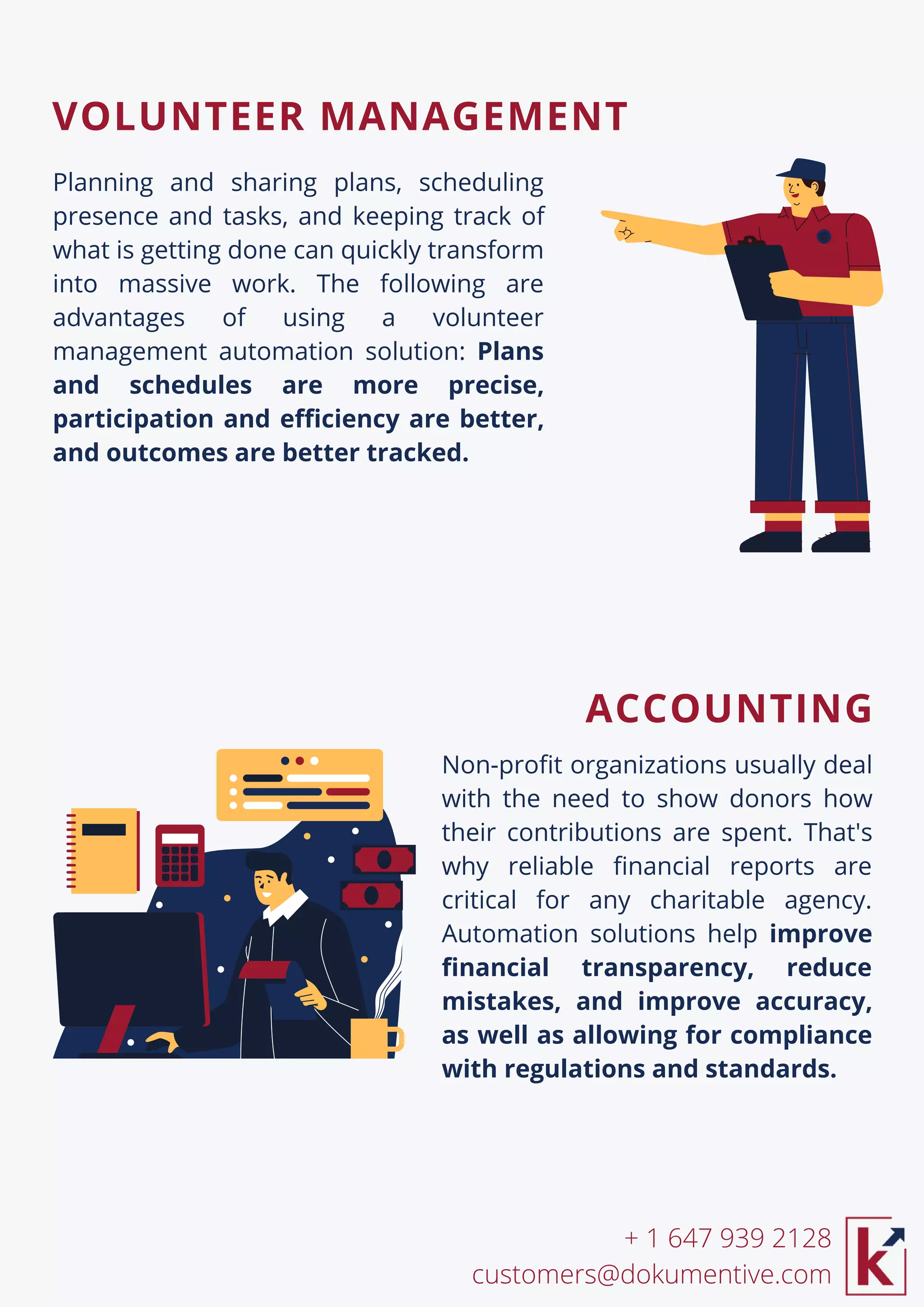 Non-profit organizations usually deal
with the need to show donors how
their contributions are spent. That's
why reliable financial reports are
critical for any charitable agency.
Automation solutions help improve
financial transparency, reduce
mistakes, and improve accuracy,
as well as allowing for compliance
with regulations and standards.
Planning and sharing plans, scheduling
presence and tasks, and keeping track of
what is getting done can quickly transform
into massive work. The following are
advantages of using a volunteer
management automation solution: Plans
and schedules are more precise,
participation and efficiency are better,
and outcomes are better tracked.
+ 1 647 939 2128
customers@dokumentive.com
VOLUNTEER MANAGEMENT
ACCOUNTING
 
