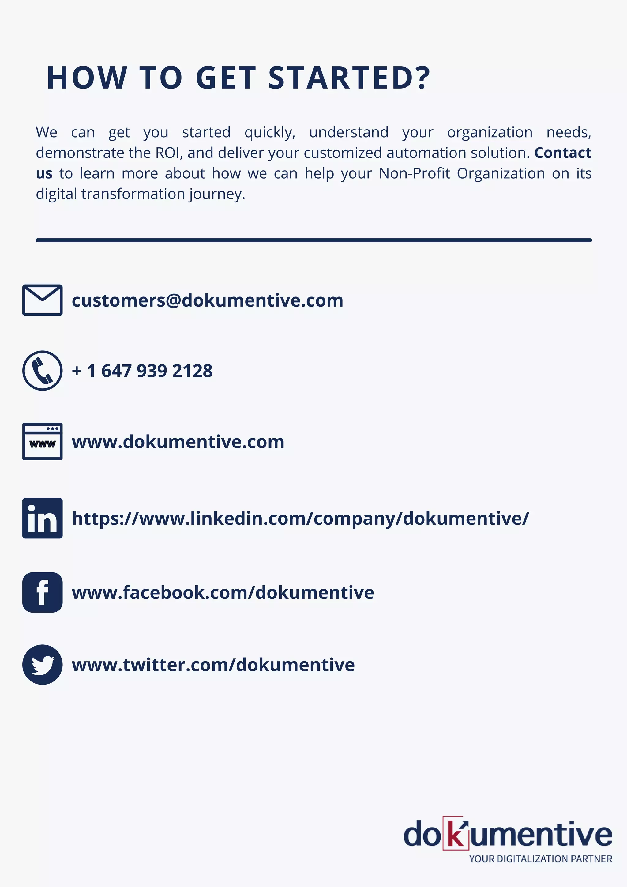 We can get you started quickly, understand your organization needs,
demonstrate the ROI, and deliver your customized automation solution. Contact
us to learn more about how we can help your Non-Profit Organization on its
digital transformation journey.
HOW TO GET STARTED?
customers@dokumentive.com
+ 1 647 939 2128
www.dokumentive.com
www.facebook.com/dokumentive
https://www.linkedin.com/company/dokumentive/
www.twitter.com/dokumentive
 