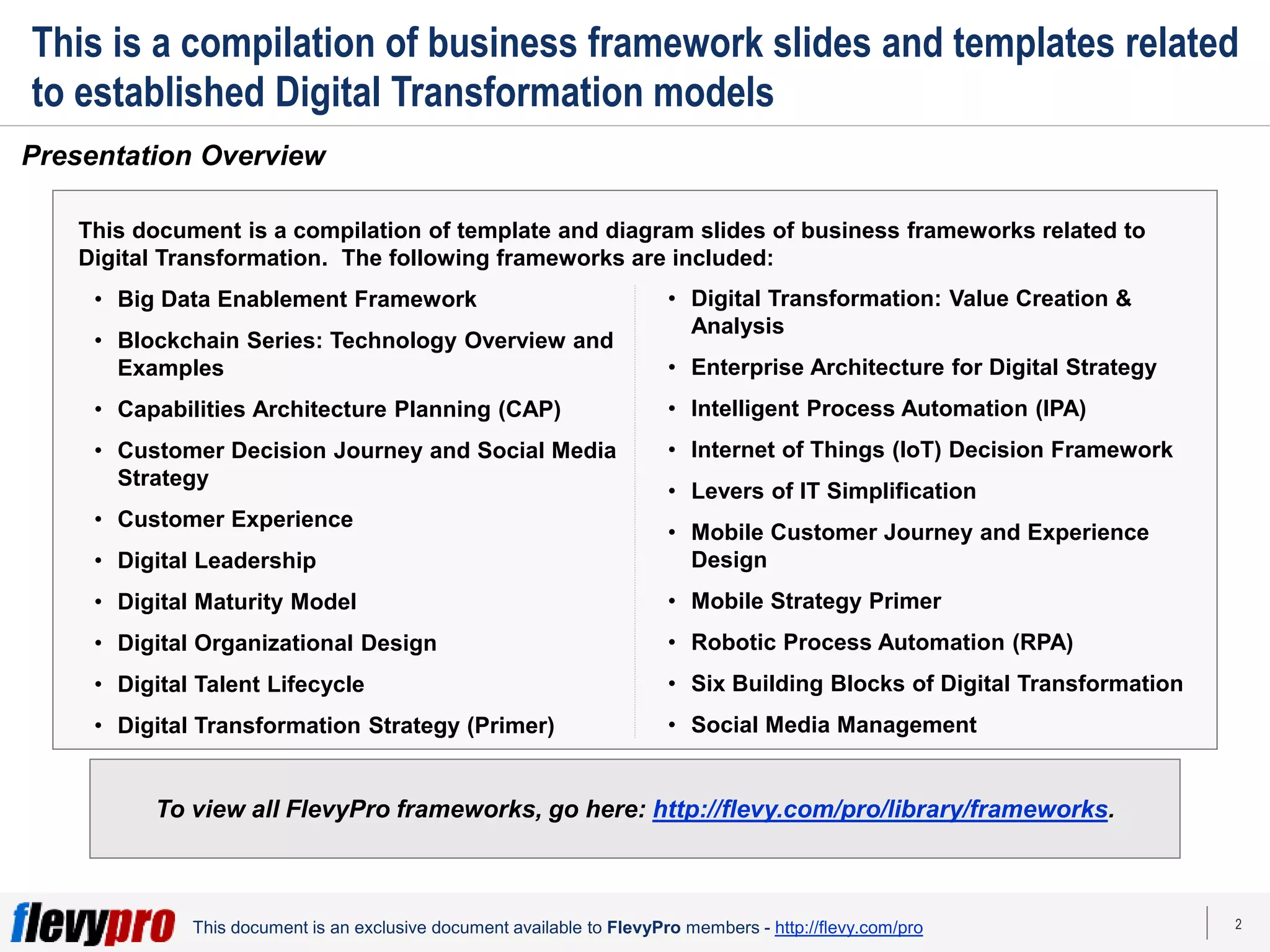2
This document is an exclusive document available to FlevyPro members - http://flevy.com/pro
Presentation Overview
To view all FlevyPro frameworks, go here: http://flevy.com/pro/library/frameworks.
This is a compilation of business framework slides and templates related
to established Digital Transformation models
This document is a compilation of template and diagram slides of business frameworks related to
Digital Transformation. The following frameworks are included:
• Big Data Enablement Framework
• Blockchain Series: Technology Overview and
Examples
• Capabilities Architecture Planning (CAP)
• Customer Decision Journey and Social Media
Strategy
• Customer Experience
• Digital Leadership
• Digital Maturity Model
• Digital Organizational Design
• Digital Talent Lifecycle
• Digital Transformation Strategy (Primer)
• Digital Transformation: Value Creation &
Analysis
• Enterprise Architecture for Digital Strategy
• Intelligent Process Automation (IPA)
• Internet of Things (IoT) Decision Framework
• Levers of IT Simplification
• Mobile Customer Journey and Experience
Design
• Mobile Strategy Primer
• Robotic Process Automation (RPA)
• Six Building Blocks of Digital Transformation
• Social Media Management
 