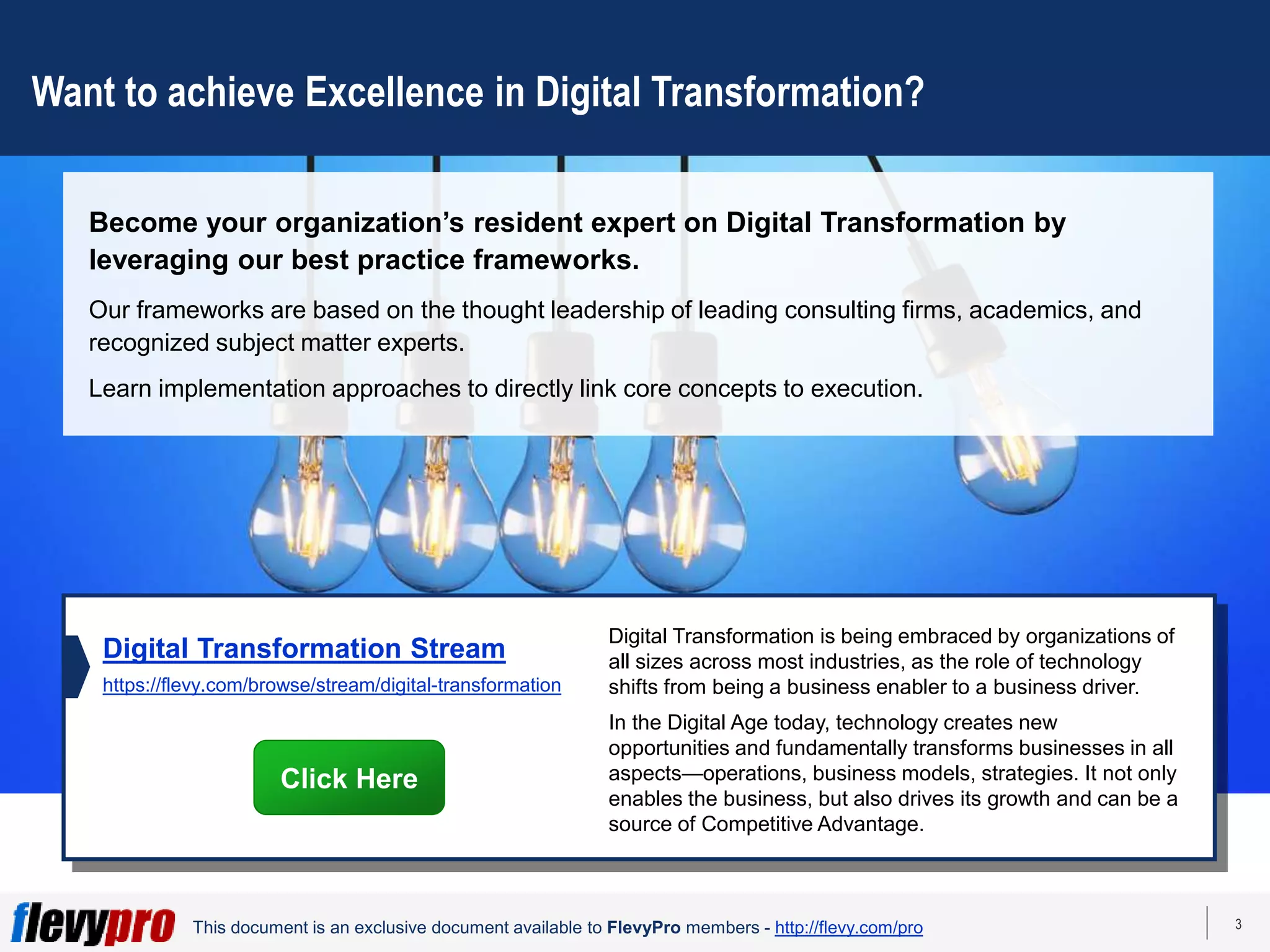 3
This document is an exclusive document available to FlevyPro members - http://flevy.com/pro
Want to achieve Excellence in Digital Transformation?
Become your organization’s resident expert on Digital Transformation by
leveraging our best practice frameworks.
Our frameworks are based on the thought leadership of leading consulting firms, academics, and
recognized subject matter experts.
Learn implementation approaches to directly link core concepts to execution.
Digital Transformation is being embraced by organizations of
all sizes across most industries, as the role of technology
shifts from being a business enabler to a business driver.
In the Digital Age today, technology creates new
opportunities and fundamentally transforms businesses in all
aspects—operations, business models, strategies. It not only
enables the business, but also drives its growth and can be a
source of Competitive Advantage.
Digital Transformation Stream
https://flevy.com/browse/stream/digital-transformation
Click Here
 
