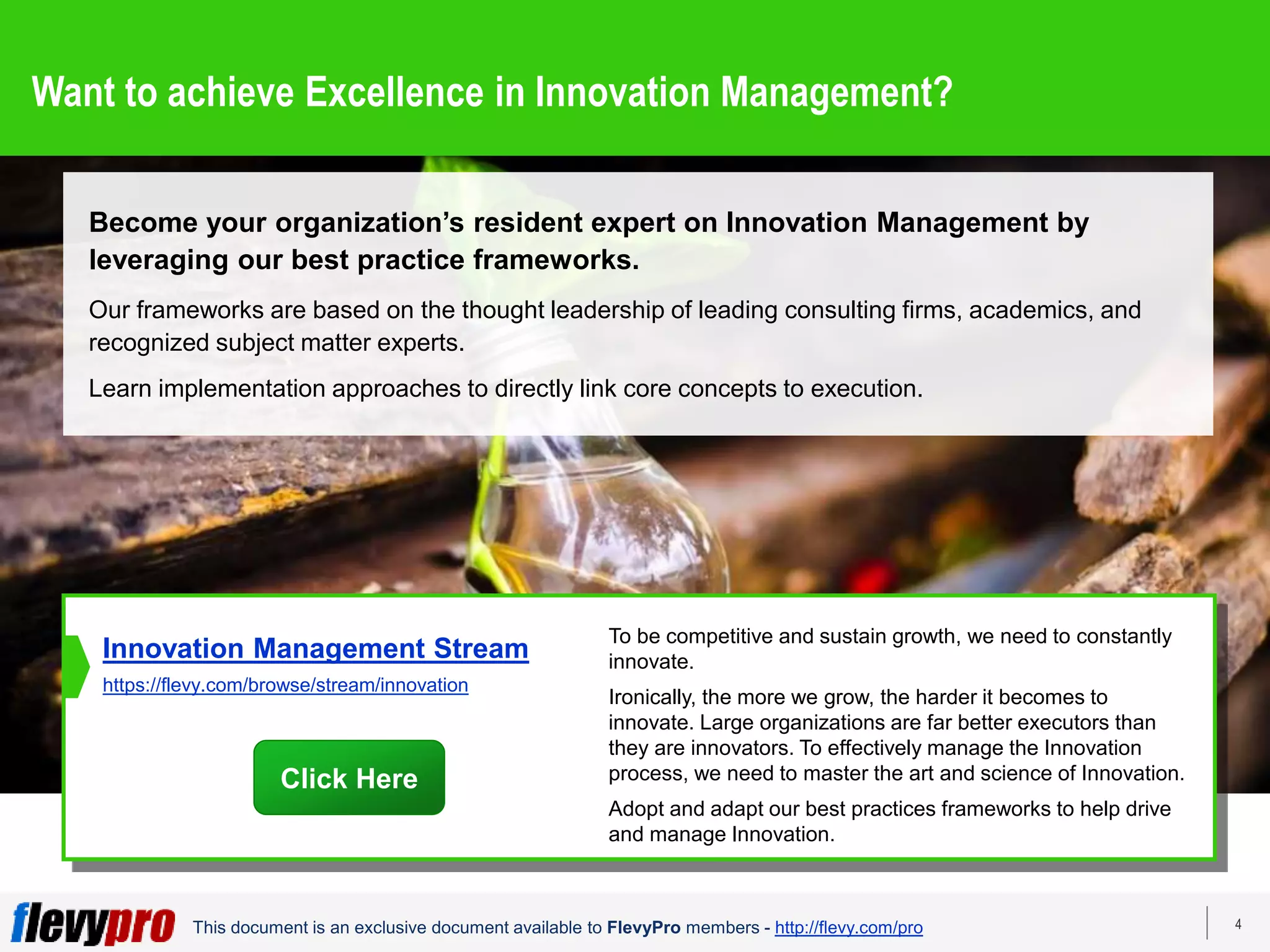 4
This document is an exclusive document available to FlevyPro members - http://flevy.com/pro
Want to achieve Excellence in Innovation Management?
Become your organization’s resident expert on Innovation Management by
leveraging our best practice frameworks.
Our frameworks are based on the thought leadership of leading consulting firms, academics, and
recognized subject matter experts.
Learn implementation approaches to directly link core concepts to execution.
To be competitive and sustain growth, we need to constantly
innovate.
Ironically, the more we grow, the harder it becomes to
innovate. Large organizations are far better executors than
they are innovators. To effectively manage the Innovation
process, we need to master the art and science of Innovation.
Adopt and adapt our best practices frameworks to help drive
and manage Innovation.
Innovation Management Stream
https://flevy.com/browse/stream/innovation
Click Here
 