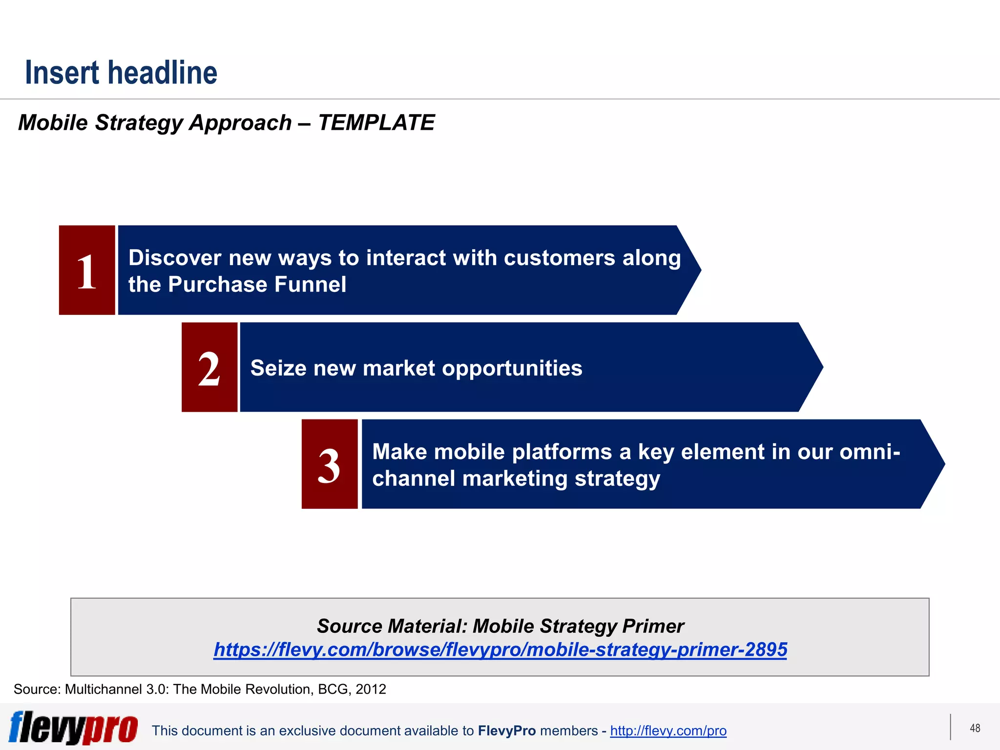 48
This document is an exclusive document available to FlevyPro members - http://flevy.com/pro
Insert headline
Mobile Strategy Approach – TEMPLATE
Source Material: Mobile Strategy Primer
https://flevy.com/browse/flevypro/mobile-strategy-primer-2895
Source: Multichannel 3.0: The Mobile Revolution, BCG, 2012
Discover new ways to interact with customers along
the Purchase Funnel
Seize new market opportunities
Make mobile platforms a key element in our omni-
channel marketing strategy
1
2
3
 