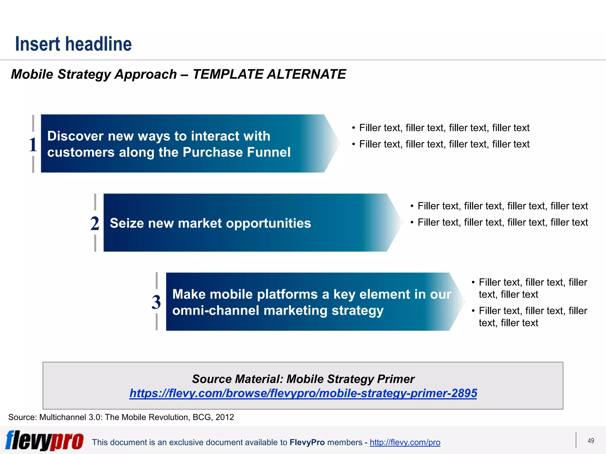 49
This document is an exclusive document available to FlevyPro members - http://flevy.com/pro
Insert headline
Mobile Strategy Approach – TEMPLATE ALTERNATE
Source: Multichannel 3.0: The Mobile Revolution, BCG, 2012
1
Discover new ways to interact with
customers along the Purchase Funnel
Seize new market opportunities
Make mobile platforms a key element in our
omni-channel marketing strategy
2
3
• Filler text, filler text, filler text, filler text
• Filler text, filler text, filler text, filler text
• Filler text, filler text, filler text, filler text
• Filler text, filler text, filler text, filler text
• Filler text, filler text, filler
text, filler text
• Filler text, filler text, filler
text, filler text
Source Material: Mobile Strategy Primer
https://flevy.com/browse/flevypro/mobile-strategy-primer-2895
 
