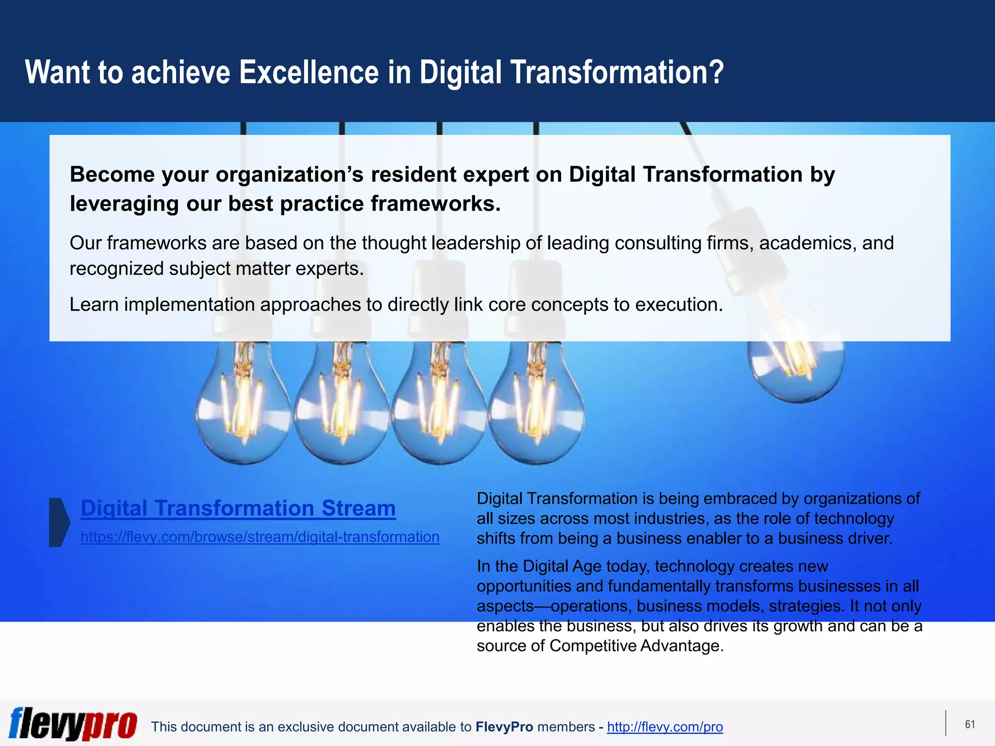 61
This document is an exclusive document available to FlevyPro members - http://flevy.com/pro
Want to achieve Excellence in Digital Transformation?
Become your organization’s resident expert on Digital Transformation by
leveraging our best practice frameworks.
Our frameworks are based on the thought leadership of leading consulting firms, academics, and
recognized subject matter experts.
Learn implementation approaches to directly link core concepts to execution.
Digital Transformation is being embraced by organizations of
all sizes across most industries, as the role of technology
shifts from being a business enabler to a business driver.
In the Digital Age today, technology creates new
opportunities and fundamentally transforms businesses in all
aspects—operations, business models, strategies. It not only
enables the business, but also drives its growth and can be a
source of Competitive Advantage.
Digital Transformation Stream
https://flevy.com/browse/stream/digital-transformation
 