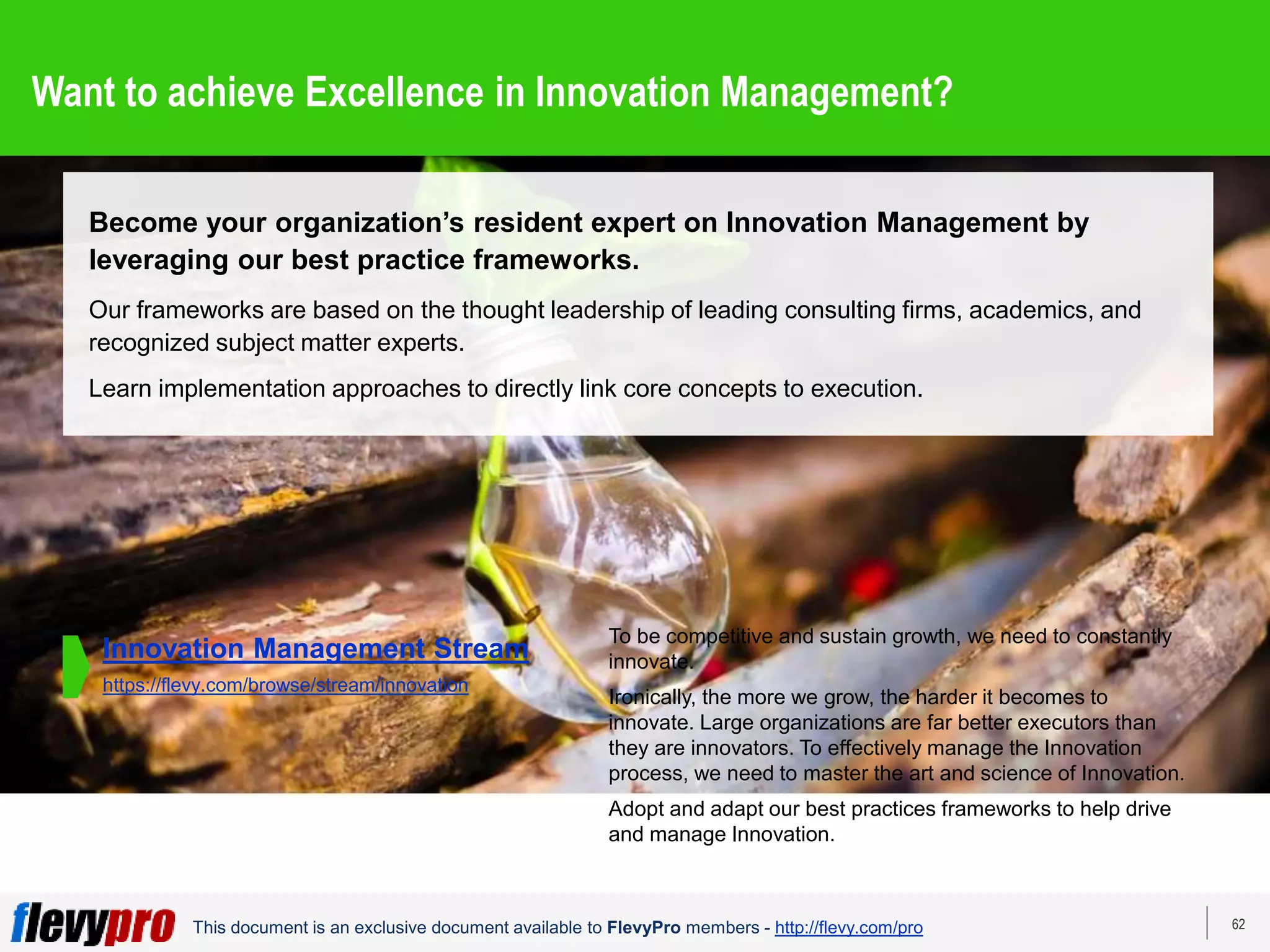 62
This document is an exclusive document available to FlevyPro members - http://flevy.com/pro
Want to achieve Excellence in Innovation Management?
Become your organization’s resident expert on Innovation Management by
leveraging our best practice frameworks.
Our frameworks are based on the thought leadership of leading consulting firms, academics, and
recognized subject matter experts.
Learn implementation approaches to directly link core concepts to execution.
To be competitive and sustain growth, we need to constantly
innovate.
Ironically, the more we grow, the harder it becomes to
innovate. Large organizations are far better executors than
they are innovators. To effectively manage the Innovation
process, we need to master the art and science of Innovation.
Adopt and adapt our best practices frameworks to help drive
and manage Innovation.
Innovation Management Stream
https://flevy.com/browse/stream/innovation
 