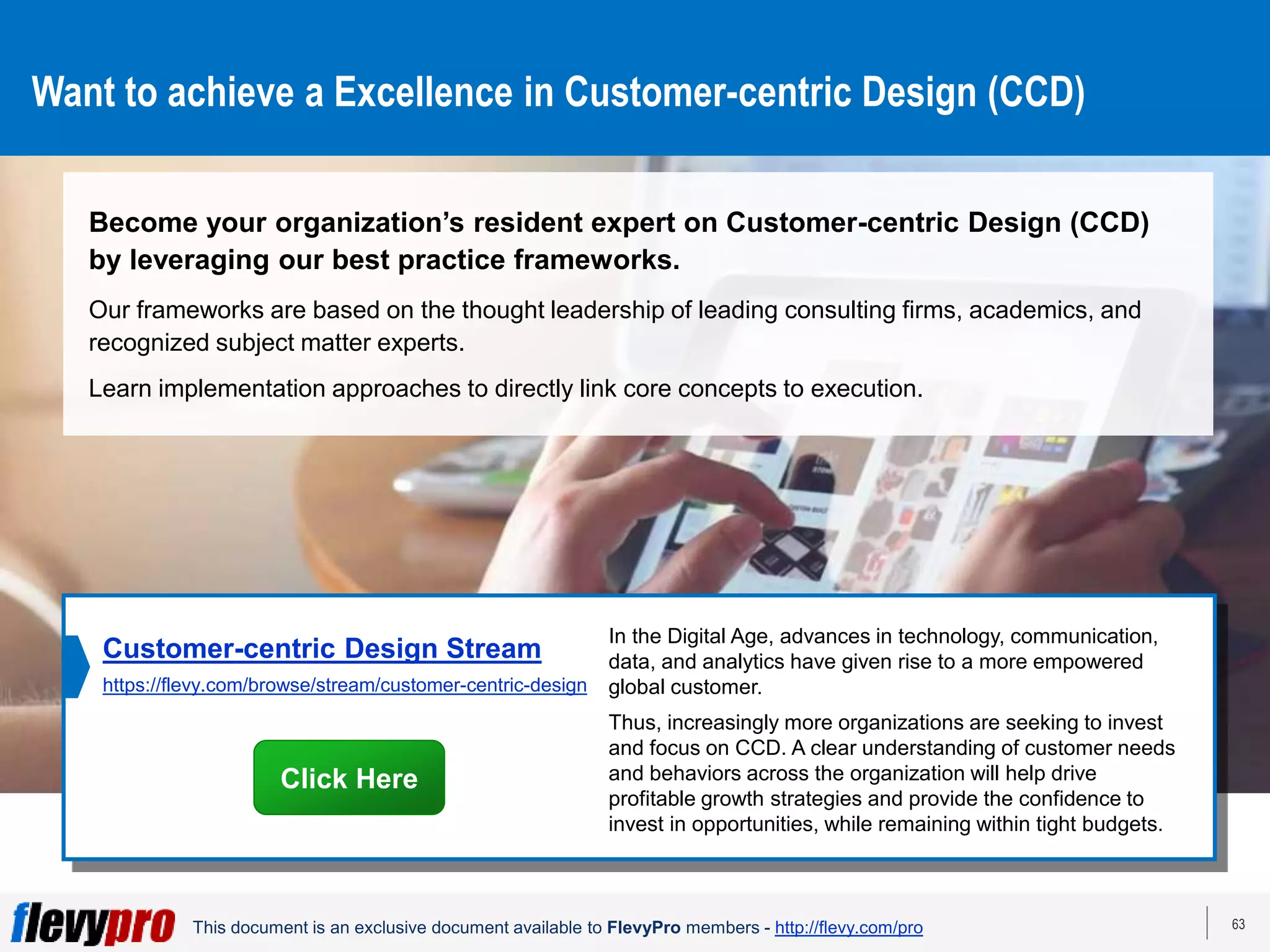 63
This document is an exclusive document available to FlevyPro members - http://flevy.com/pro
Want to achieve a Excellence in Customer-centric Design (CCD)
Become your organization’s resident expert on Customer-centric Design (CCD)
by leveraging our best practice frameworks.
Our frameworks are based on the thought leadership of leading consulting firms, academics, and
recognized subject matter experts.
Learn implementation approaches to directly link core concepts to execution.
In the Digital Age, advances in technology, communication,
data, and analytics have given rise to a more empowered
global customer.
Thus, increasingly more organizations are seeking to invest
and focus on CCD. A clear understanding of customer needs
and behaviors across the organization will help drive
profitable growth strategies and provide the confidence to
invest in opportunities, while remaining within tight budgets.
Customer-centric Design Stream
https://flevy.com/browse/stream/customer-centric-design
Click Here
 