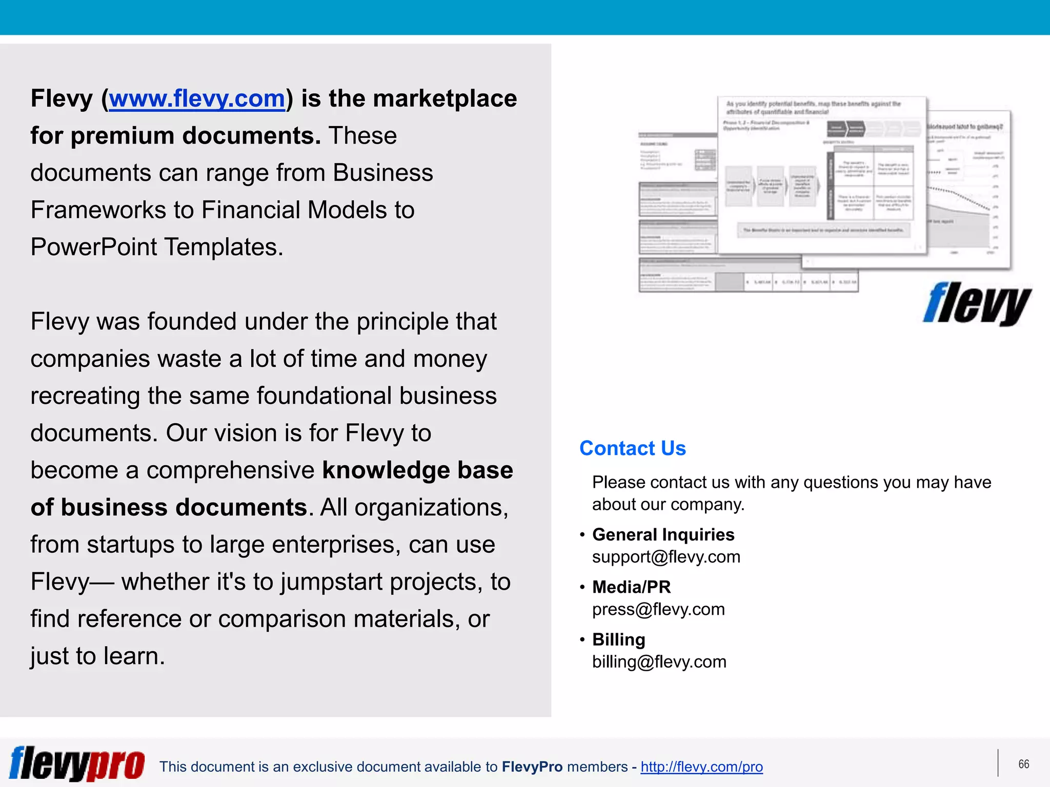 66
This document is an exclusive document available to FlevyPro members - http://flevy.com/pro
Flevy (www.flevy.com) is the marketplace
for premium documents. These
documents can range from Business
Frameworks to Financial Models to
PowerPoint Templates.
Flevy was founded under the principle that
companies waste a lot of time and money
recreating the same foundational business
documents. Our vision is for Flevy to
become a comprehensive knowledge base
of business documents. All organizations,
from startups to large enterprises, can use
Flevy— whether it's to jumpstart projects, to
find reference or comparison materials, or
just to learn.
Contact Us
Please contact us with any questions you may have
about our company.
• General Inquiries
support@flevy.com
• Media/PR
press@flevy.com
• Billing
billing@flevy.com
 