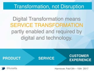 Digital Transformation means
SERVICE TRANSFORMATION
partly enabled and required by
digital and technology.






		



CUSTOMER
EXPERIENCE
		
SERVICEPRODUCT
Transformation, not Disruption
@luisella Hannover, Feb13th – 15th 2017
 