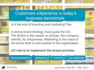 Customers eXperience is today’s
business benchmark.
Is it the end of branding and marketing? No.
A strong brand strategy must guide the CX.
The Brand is the reason to choose, the company
identity, its uniqueness. Marketing is the voice of
the brand both in and outside of the organization.
CX role is to implement the brand promise.
TRANSPARENCY IMMEDIACY CONTEXT
 ON DEMAND
@luisella Hannover, Feb13th – 15th 2017
 