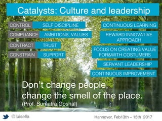 STORYTELLING or COTENT MARKETING doesn’t
mean telling stories. 
Content shared must be true and autethic
SUPPORT!
TRUST!
SELF DISCIPLINE!
Don’t change people, 
change the smell of the place.
(Prof. Sumatra Goshal)

CONTROL
COMPLIANCE
CONTRACT
CONSTRAIN
AMBITIONS, VALUES!
CONTINUOUS LEARNING !
REWARD INNOVATIVE
APPROACH!
FOCUS ON CREATING VALUE
FOR&WITH COSTUMERS!
SERVANT LEADERSHIP!
CONTINUOUS IMPROVEMENT!
@luisella Hannover, Feb13th – 15th 2017
Catalysts: Culture and leadership
 