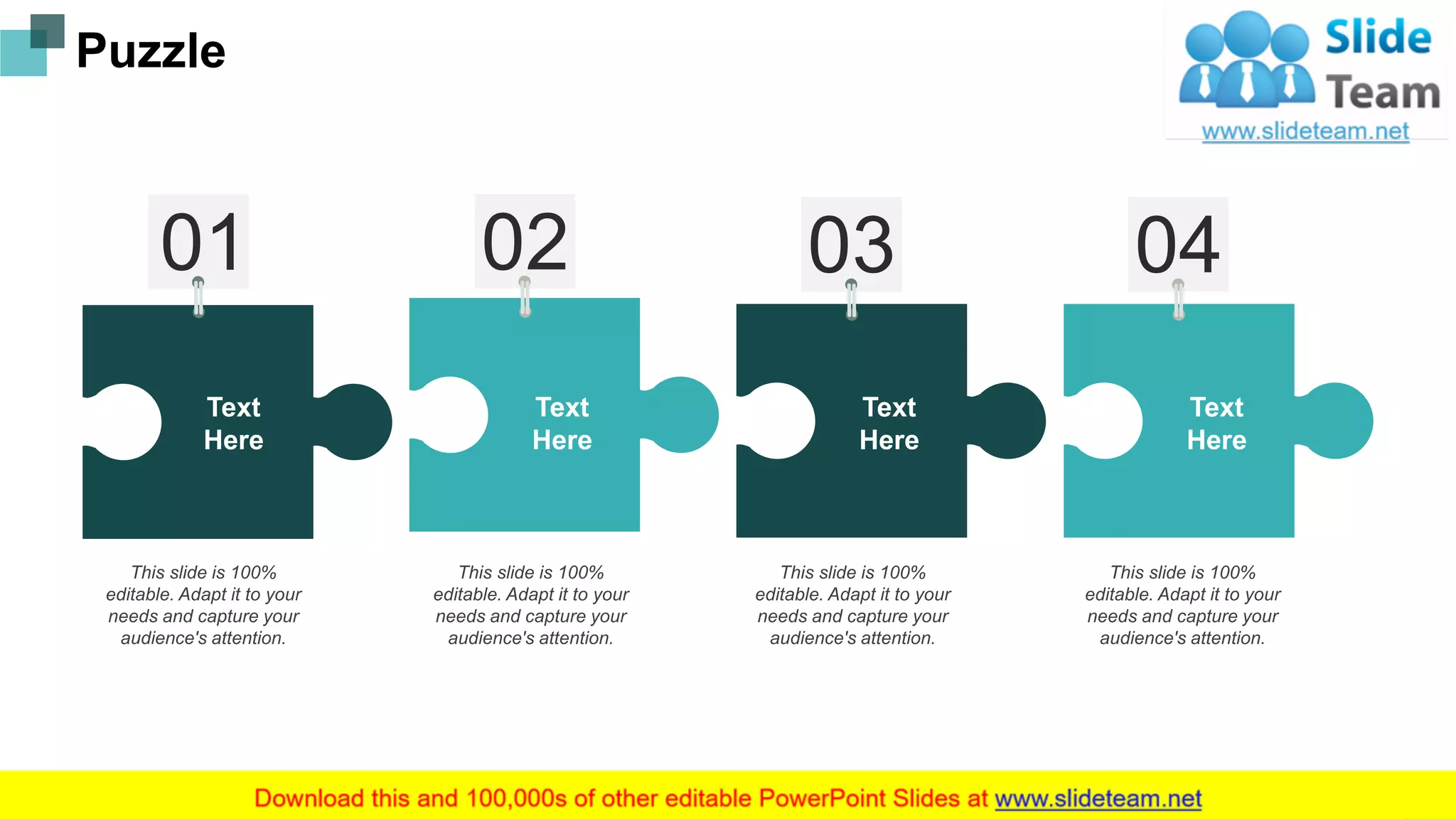 This slide is 100%
editable. Adapt it to your
needs and capture your
audience's attention.
This slide is 100%
editable. Adapt it to your
needs and capture your
audience's attention.
This slide is 100%
editable. Adapt it to your
needs and capture your
audience's attention.
This slide is 100%
editable. Adapt it to your
needs and capture your
audience's attention.
Text
Here
Text
Here
Text
Here
Text
Here
Puzzle
17
 