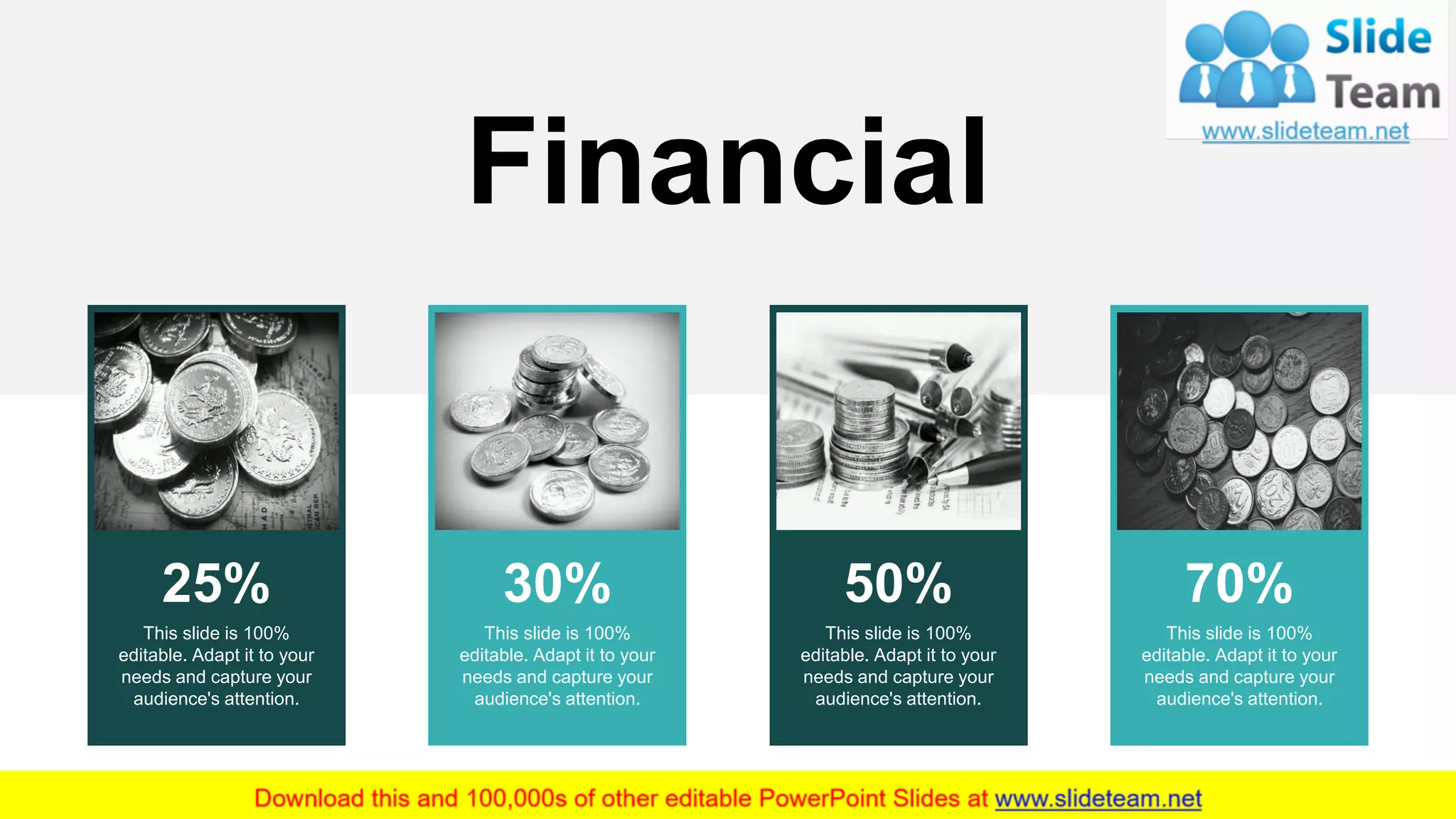 25%
This slide is 100%
editable. Adapt it to your
needs and capture your
audience's attention.
30%
This slide is 100%
editable. Adapt it to your
needs and capture your
audience's attention.
50%
This slide is 100%
editable. Adapt it to your
needs and capture your
audience's attention.
70%
This slide is 100%
editable. Adapt it to your
needs and capture your
audience's attention.
Financial
20
 