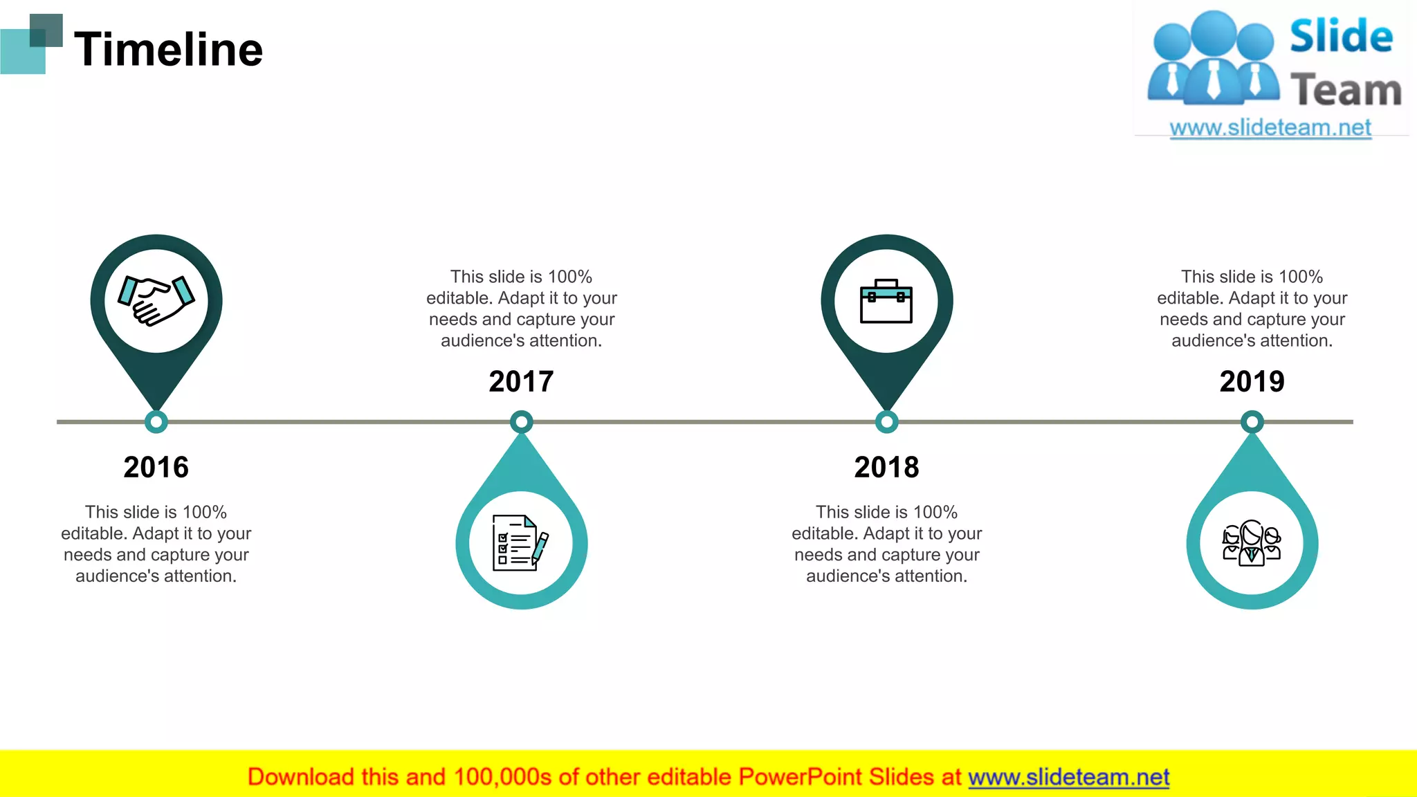 Timeline
2016
This slide is 100%
editable. Adapt it to your
needs and capture your
audience's attention.
2017
This slide is 100%
editable. Adapt it to your
needs and capture your
audience's attention.
2018
This slide is 100%
editable. Adapt it to your
needs and capture your
audience's attention.
2019
This slide is 100%
editable. Adapt it to your
needs and capture your
audience's attention.
21
 