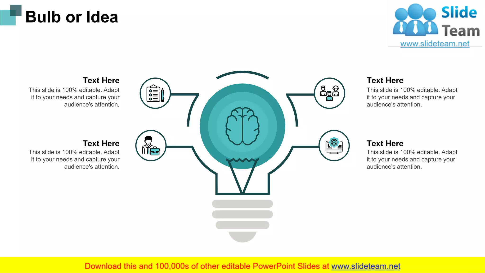 Bulb or Idea
This slide is 100% editable. Adapt
it to your needs and capture your
audience's attention.
Text Here
This slide is 100% editable. Adapt
it to your needs and capture your
audience's attention.
Text Here
This slide is 100% editable. Adapt
it to your needs and capture your
audience's attention.
Text Here
This slide is 100% editable. Adapt
it to your needs and capture your
audience's attention.
Text Here
23
 