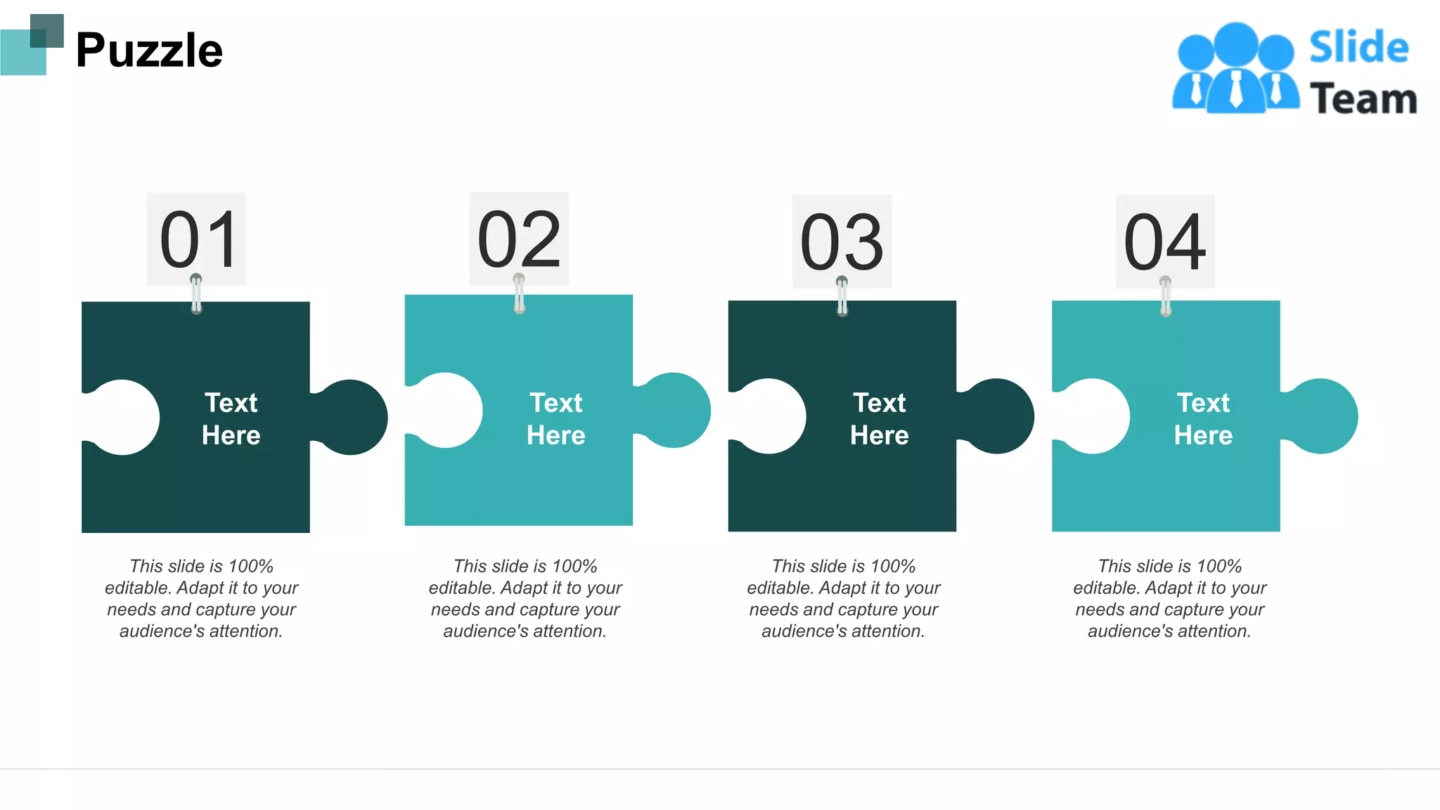 This slide is 100%
editable. Adapt it to your
needs and capture your
audience's attention.
This slide is 100%
editable. Adapt it to your
needs and capture your
audience's attention.
This slide is 100%
editable. Adapt it to your
needs and capture your
audience's attention.
This slide is 100%
editable. Adapt it to your
needs and capture your
audience's attention.
Text
Here
Text
Here
Text
Here
Text
Here
Puzzle
17
 