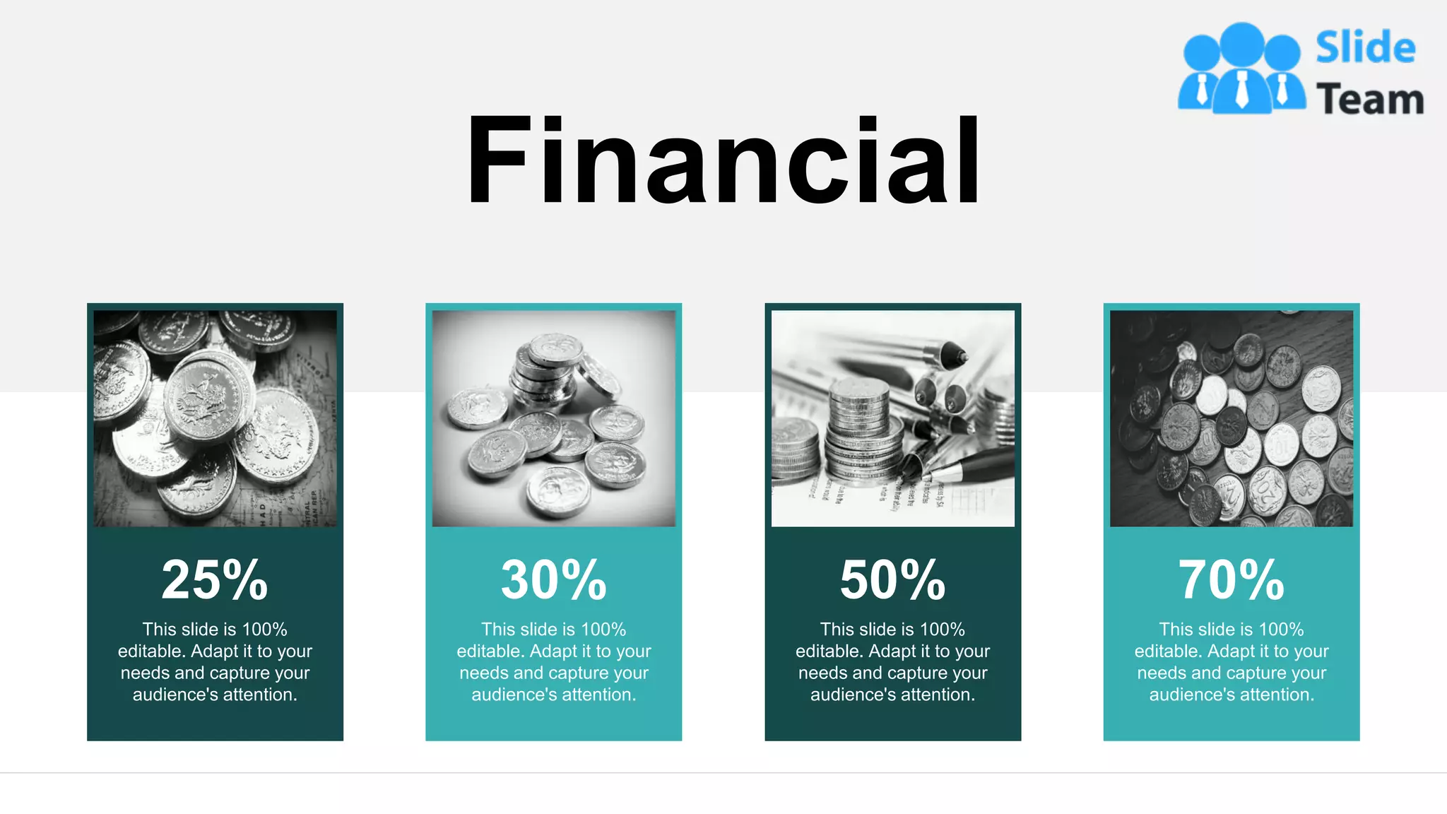 25%
This slide is 100%
editable. Adapt it to your
needs and capture your
audience's attention.
30%
This slide is 100%
editable. Adapt it to your
needs and capture your
audience's attention.
50%
This slide is 100%
editable. Adapt it to your
needs and capture your
audience's attention.
70%
This slide is 100%
editable. Adapt it to your
needs and capture your
audience's attention.
Financial
20
 