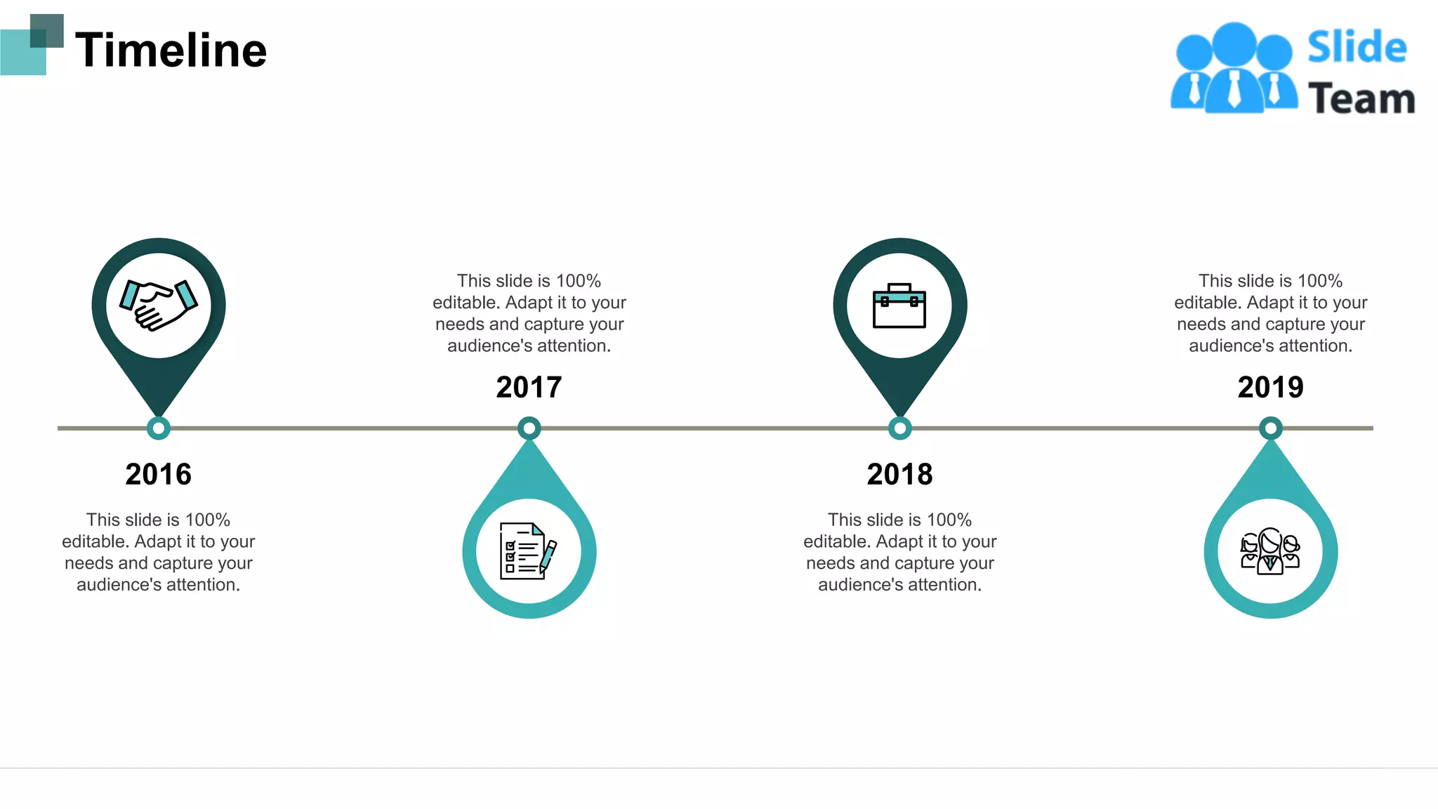 Timeline
2016
This slide is 100%
editable. Adapt it to your
needs and capture your
audience's attention.
2017
This slide is 100%
editable. Adapt it to your
needs and capture your
audience's attention.
2018
This slide is 100%
editable. Adapt it to your
needs and capture your
audience's attention.
2019
This slide is 100%
editable. Adapt it to your
needs and capture your
audience's attention.
21
 