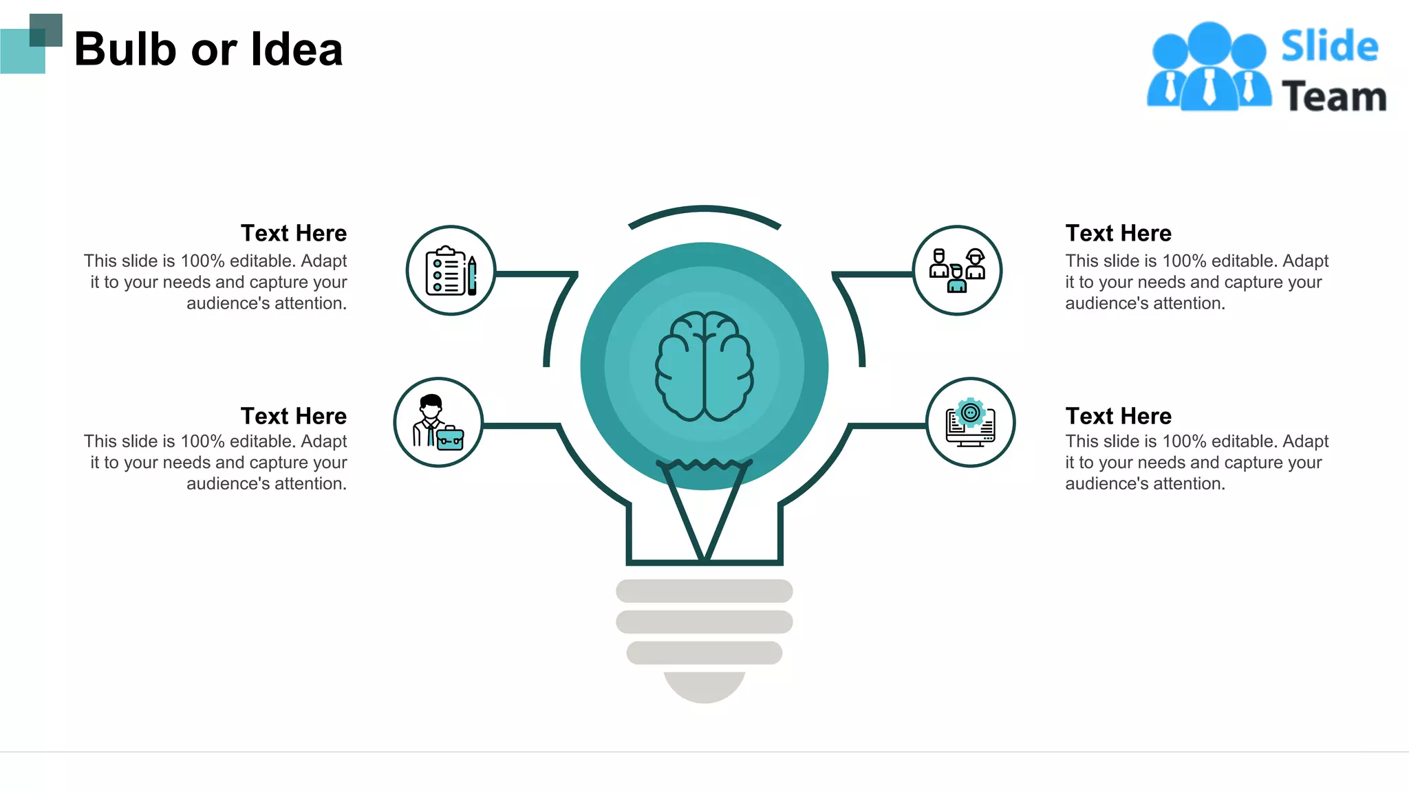 Bulb or Idea
This slide is 100% editable. Adapt
it to your needs and capture your
audience's attention.
Text Here
This slide is 100% editable. Adapt
it to your needs and capture your
audience's attention.
Text Here
This slide is 100% editable. Adapt
it to your needs and capture your
audience's attention.
Text Here
This slide is 100% editable. Adapt
it to your needs and capture your
audience's attention.
Text Here
23
 