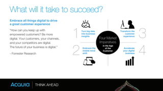 What will it take to succeed? 
Embrace all things digital to drive 
a great customer experience! 
“How can you keep up with 
empowered customers? Be more 
digital. Your customers, your channels, 
and your competitors are digital. " 
The future of your business is digital.” 
- Forrester Research 
1 
Turn big data 
Transform the 
into business 
customer 
insights! 
experience! 2 
Embrace the 
Accelerate 
mobile mind 
your digital 
shift! 
business! 
3 
4 
Four Market 
Imperatives 
in the Age 
of the 
Customer 
 